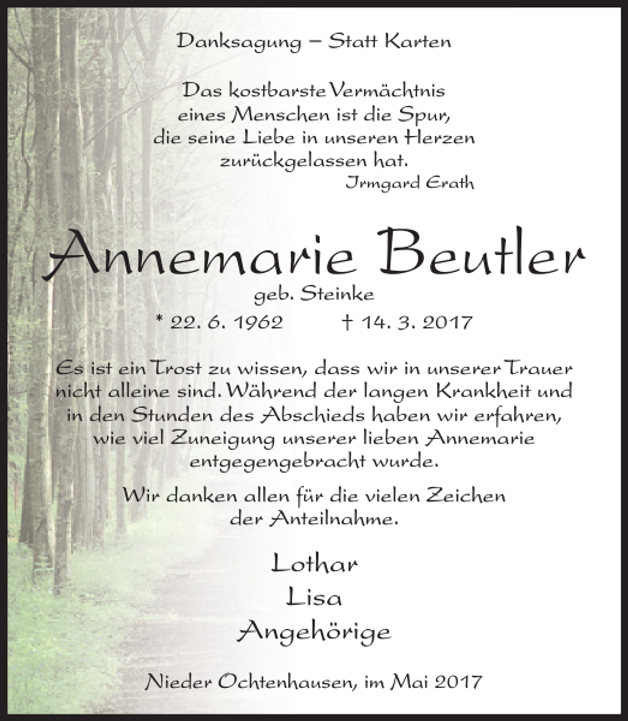 <p>Danksagung − Statt Karten<br />Das kostbarste Vermächtnis<br />eines Menschen ist die Spur,<br />die seine Liebe in unseren Herzen<br />zurückgelassen hat.<br />Irmgard Erath</p><p>Annemarie Beutler<br />geb. Steinke<br />* 22. 6. 1962<br />† 14. 3. 2017</p><p>Es ist ein Trost zu wissen, dass wir in unserer Trauer<br />nicht alleine sind. Während der langen Krankheit und<br />in den Stunden des Abschieds haben wir erfahren,<br />wie viel Zuneigung unserer lieben Annemarie<br />entgegengebracht wurde.<br />Wir danken allen für die vielen Zeichen<br />der Anteilnahme.</p><p>Lothar<br />Lisa<br />Angehörige<br />Nieder Ochtenhausen, im Mai 2017</p>