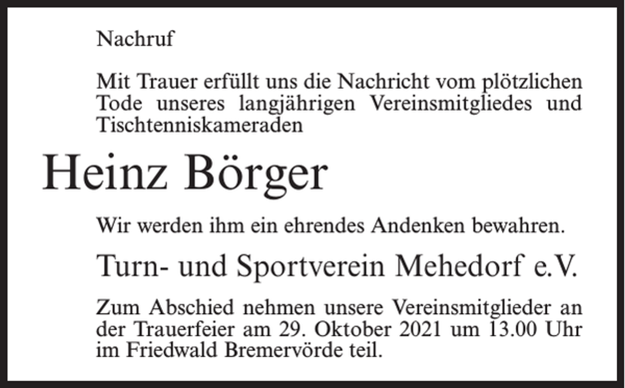 <p>Nachruf<br />Mit Trauer erfüllt uns die Nachricht vom plötzlichen<br />Tode unseres langjährigen Vereinsmitgliedes und<br />Tischtenniskameraden</p><p>Heinz Börger<br />Wir werden ihm ein ehrendes Andenken bewahren.</p><p>Turn- und Sportverein Mehedorf e.V.<br />Zum Abschied nehmen unsere Vereinsmitglieder an<br />der Trauerfeier am 29. Oktober 2021 um 13.00 Uhr<br />im Friedwald Bremervörde teil.</p>