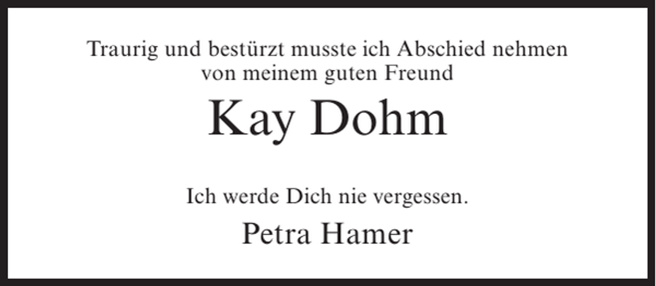 <p>Traurig und bestürzt musste ich Abschied nehmen<br />von meinem guten Freund</p><p>Kay Dohm<br />Ich werde Dich nie vergessen.</p><p>Petra Hamer</p>