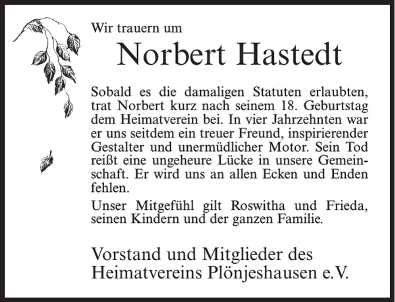 <p>Wir trauern um</p><p>Norbert Hastedt</p><p>Sobald es die damaligen Statuten erlaubten,<br />trat Norbert kurz nach seinem 18. Geburtstag<br />dem Heimatverein bei. In vier Jahrzehnten war<br />er uns seitdem ein treuer Freund, inspirierender<br />Gestalter und unermüdlicher Motor. Sein Tod<br />reißt eine ungeheure Lücke in unsere Gemeinschaft. Er wird uns an allen Ecken und Enden<br />fehlen.<br />Unser Mitgefühl gilt Roswitha und Frieda,<br />­seinen Kindern und der ganzen Familie.</p><p>Vorstand und Mitglieder des<br />Heimatvereins Plönjeshausen e.V.</p>