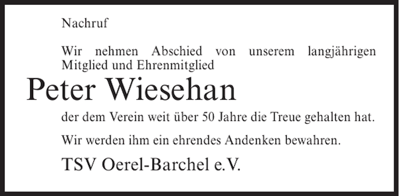 <p>Nachruf<br />Wir nehmen Abschied von unserem langjährigen<br />Mitglied und Ehrenmitglied</p><p>Peter Wiesehan<br />der dem Verein weit über 50 Jahre die Treue gehalten hat.<br />Wir werden ihm ein ehrendes Andenken bewahren.</p><p>TSV Oerel-Barchel e.V.</p>