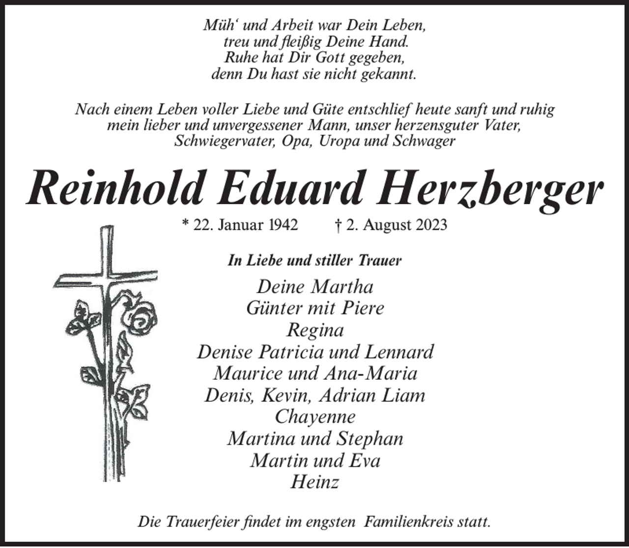 <p>Müh‘ und Arbeit war Dein Leben,<br />treu und fleißig Deine Hand.<br />Ruhe hat Dir Gott gegeben,<br />denn Du hast sie nicht gekannt.<br />Nach einem Leben voller Liebe und Güte entschlief heute sanft und ruhig<br />mein lieber und unvergessener Mann, unser herzensguter Vater,<br />Schwiegervater, Opa, Uropa und Schwager</p><p>Reinhold Eduard Herzberger<br />* 22. Januar 1942</p><p>† 2. August 2023</p><p>In Liebe und stiller Trauer</p><p>Deine Martha<br />Günter mit Piere<br />Regina<br />Denise Patricia und Lennard<br />Maurice und Ana-Maria<br />Denis, Kevin, Adrian Liam<br />Chayenne<br />Martina und Stephan<br />Martin und Eva<br />Heinz<br />Die Trauerfeier findet im engsten Familienkreis statt.</p>