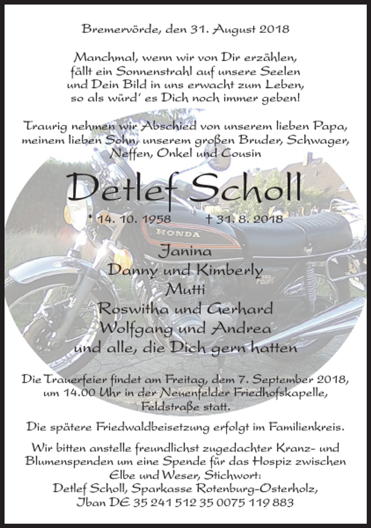 <p>Bremervörde, den 31. August 2018<br />Manchmal, wenn wir von Dir erzählen,<br />fällt ein Sonnenstrahl auf unsere Seelen<br />und Dein Bild in uns erwacht zum Leben,<br />so als würd‘ es Dich noch immer geben!<br />Traurig nehmen wir Abschied von unserem lieben Papa,<br />meinem lieben Sohn, unserem großen Bruder, Schwager,<br />Neffen, Onkel und Cousin</p><p>Detlef Scholl<br />* 14. 10. 1958</p><p>† 31. 8. 2018</p><p>Janina<br />Danny und Kimberly<br />Mutti<br />Roswitha und Gerhard<br />Wolfgang und Andrea<br />und alle, die Dich gern hatten<br />Die Trauerfeier findet am Freitag, dem 7. September 2018,<br />um 14.00 Uhr in der Neuenfelder Friedhofskapelle,<br />Feldstraße statt.<br />Die spätere Friedwaldbeisetzung erfolgt im Familienkreis.<br />Wir bitten anstelle freundlichst zugedachter Kranz- und<br />Blumenspenden um eine Spende für das Hospiz zwischen<br />Elbe und Weser, Stichwort:<br />Detlef Scholl, Sparkasse Rotenburg-Osterholz,<br />Iban DE 35 241 512 35 0075 119 883</p>