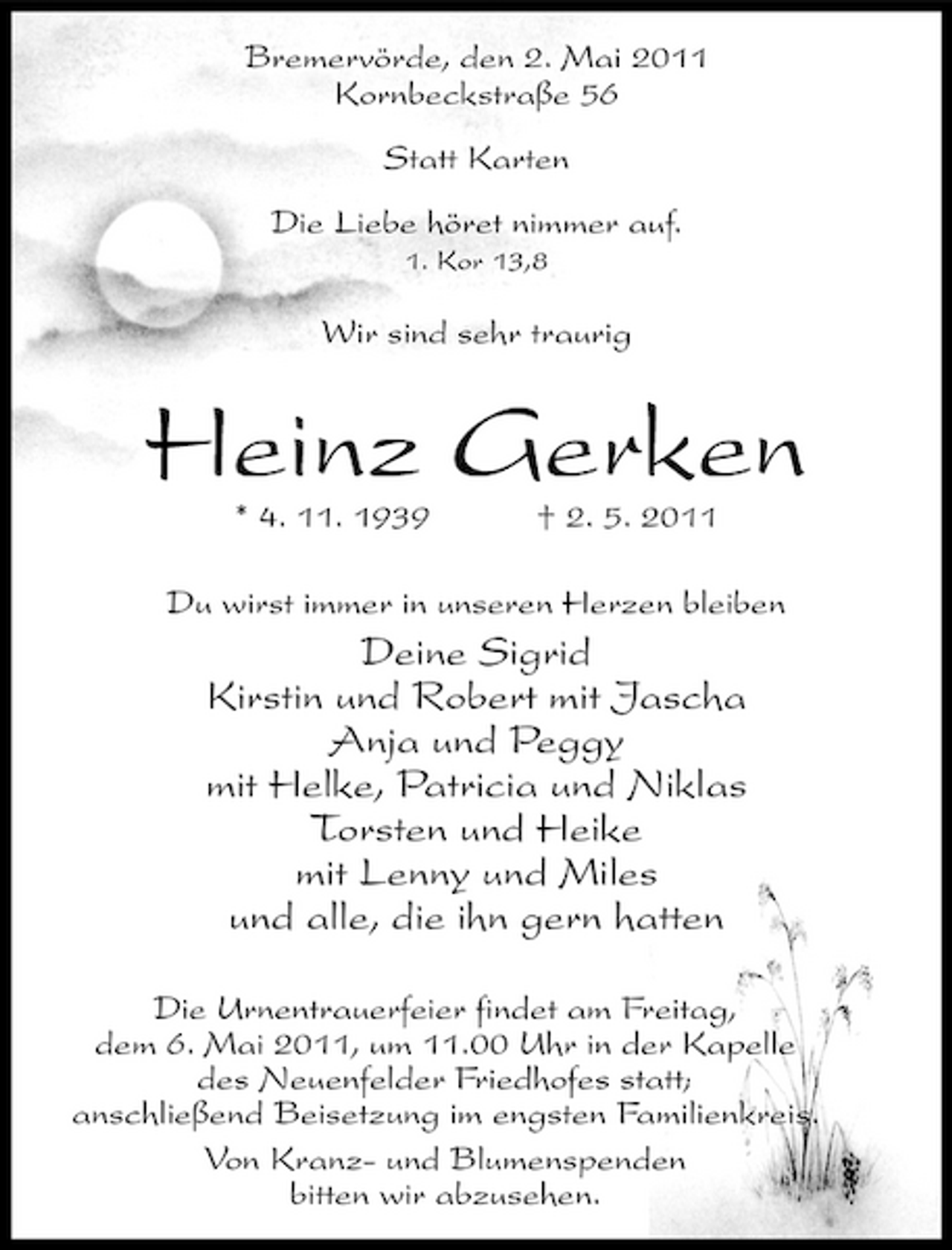 <p>Bremervörde, den 2. Mai 2011 Kornbeckstraße 56 Statt Karten Die Liebe höret nimmer auf.<br />1. Kor 13,8</p><p>Wir sind sehr traurig</p><p>Heinz Gerken<br />* 4. 11. 1939 † 2. 5. 2011 Du wirst immer in unseren Herzen bleiben</p><p>Deine Sigrid Kirstin und Robert mit Jascha Anja und Peggy mit Helke, Patricia und Niklas Torsten und Heike mit Lenny und Miles und alle, die ihn gern hatten<br />Die Urnentrauerfeier findet am Freitag, dem 6. Mai 2011, um 11.00 Uhr in der Kapelle des Neuenfelder Friedhofes statt; anschließend Beisetzung im engsten Familienkreis. Von Kranz- und Blumenspenden bitten wir abzusehen.</p>