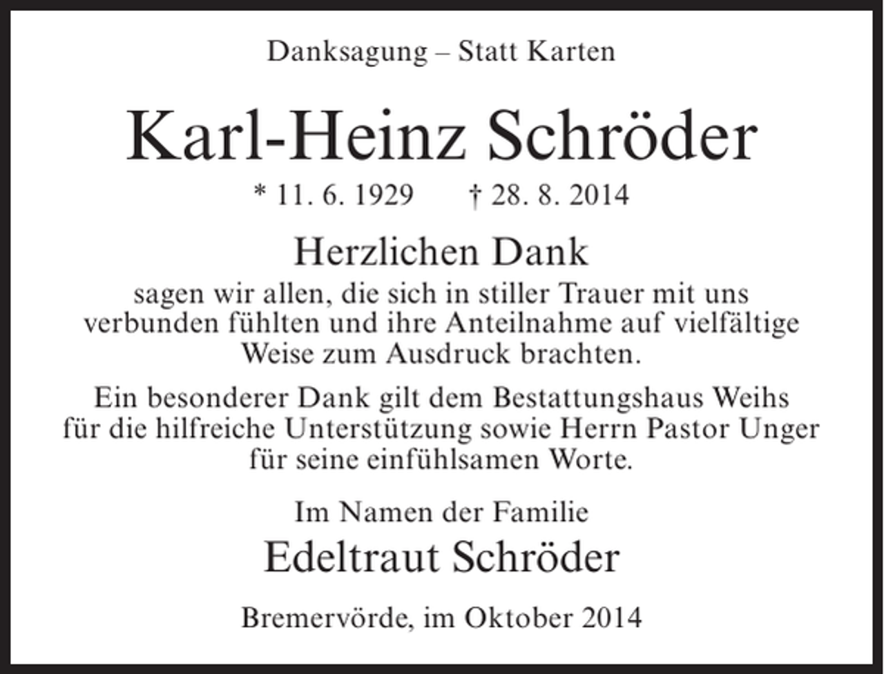 <p>Danksagung – Statt Karten</p><p>Karl-Heinz Schröder<br />* 11. 6. 1929</p><p>† 28. 8. 2014</p><p>Herzlichen Dank</p><p>sagen wir allen, die sich in stiller Trauer mit uns<br />verbunden fühlten und ihre Anteilnahme auf vielfältige<br />Weise zum Ausdruck brachten.<br />Ein besonderer Dank gilt dem Bestattungshaus Weihs<br />für die hilfreiche Unterstützung sowie Herrn Pastor Unger<br />für seine einfühlsamen Worte.<br />Im Namen der Familie</p><p>Edeltraut Schröder<br />Bremervörde, im Oktober 2014</p>