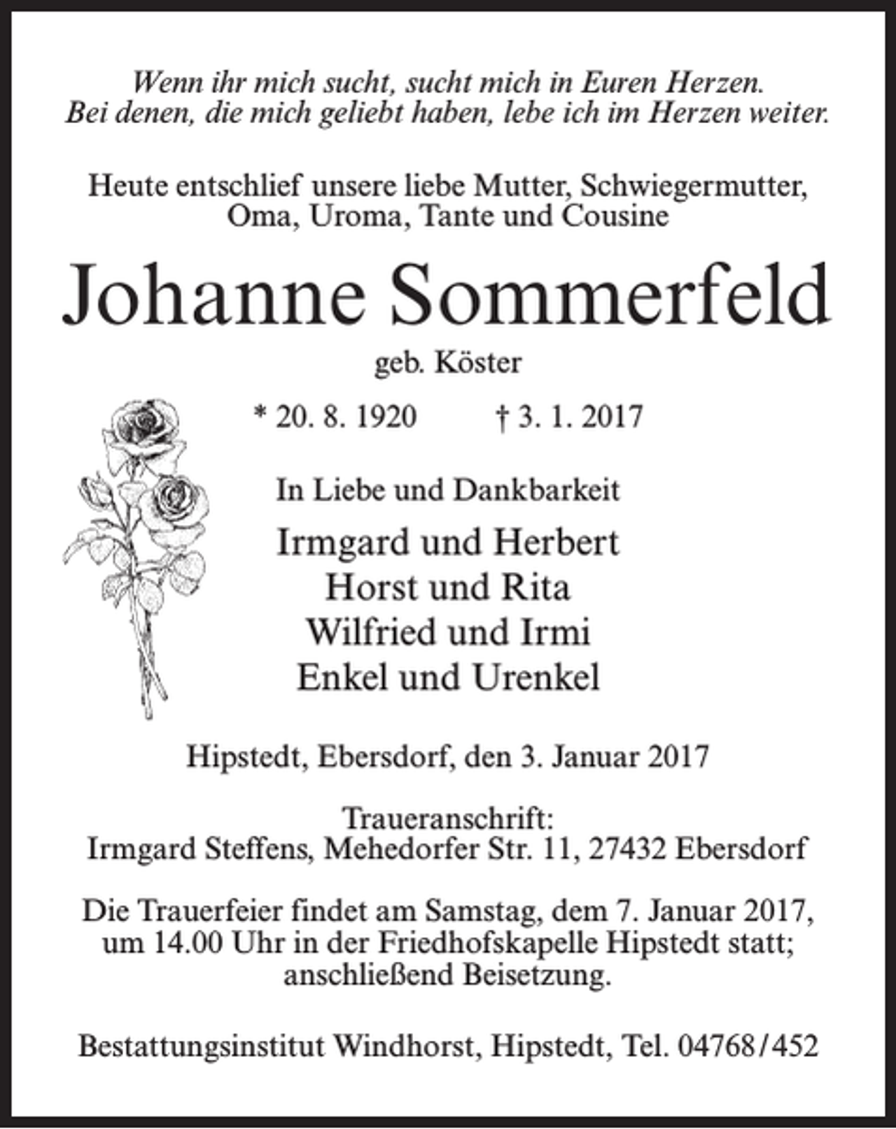 <p>Wenn ihr mich sucht, sucht mich in Euren Herzen.<br />Bei denen, die mich geliebt haben, lebe ich im Herzen weiter.<br />Heute entschlief unsere liebe Mutter, Schwiegermutter,<br />Oma, Uroma, Tante und Cousine</p><p>Johanne Sommerfeld<br />geb. Köster</p><p>* 20. 8. 1920 † 3. 1. 2017<br />In Liebe und Dankbarkeit</p><p>Irmgard und Herbert<br />Horst und Rita<br />Wilfried und Irmi<br />Enkel und Urenkel<br />Hipstedt, Ebersdorf, den 3. Januar 2017<br />Traueranschrift:<br />Irmgard Steffens, Mehedorfer Str. 11, 27432 Ebersdorf<br />Die Trauerfeier findet am Samstag, dem 7. Januar 2017,<br />um 14.00 Uhr in der Friedhofskapelle Hipstedt statt;<br />an­schließend Beisetzung.<br />Bestattungsinstitut Windhorst, Hipstedt, Tel. 04768 / 452</p>