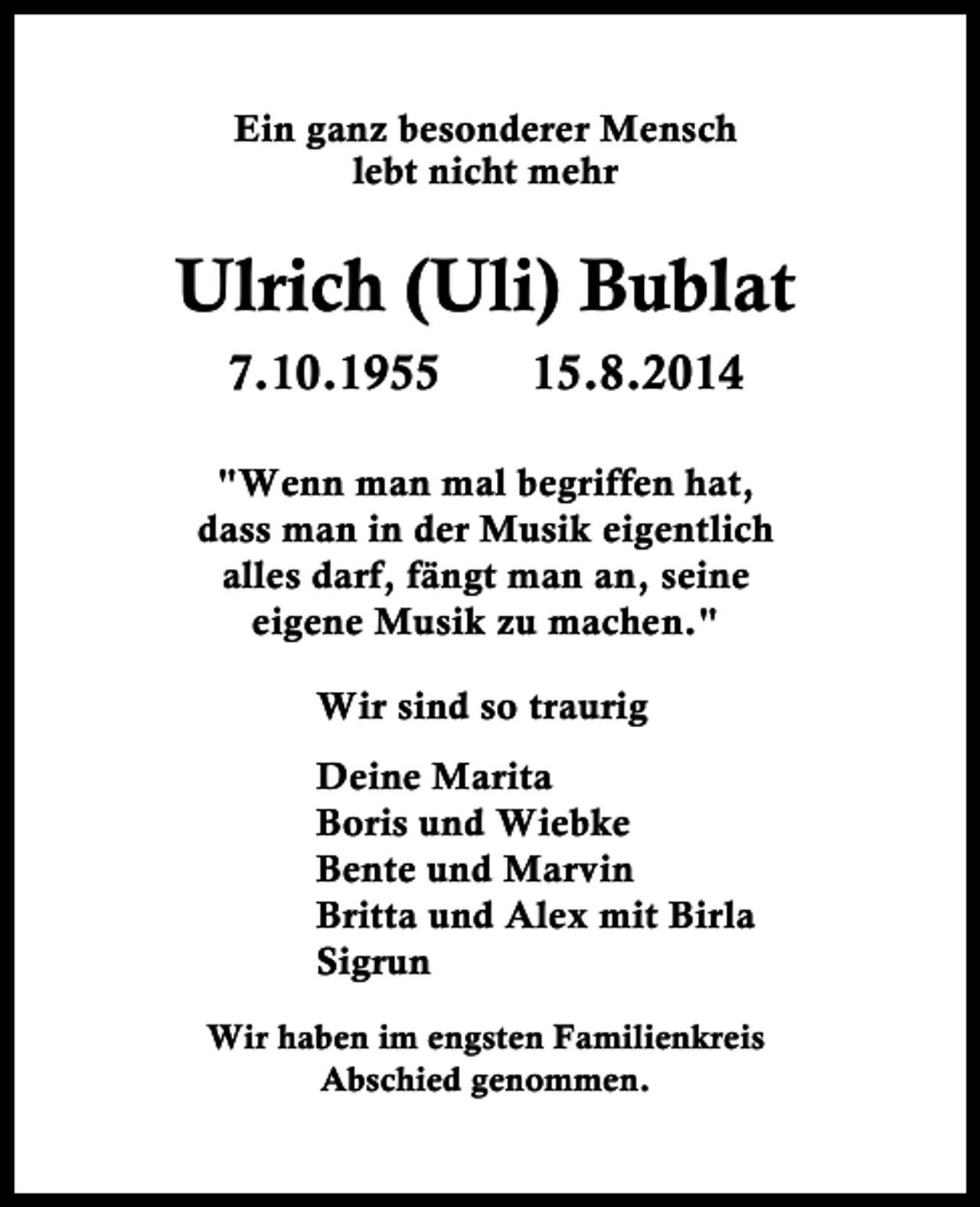 <p>Ein ganz besonderer Mensch<br />lebt nicht mehr</p><p>Ulrich (Uli) Bublat<br />7.10.1955</p><p>15.8.2014</p><p>"Wenn man mal begriffen hat,<br />dass man in der Musik eigentlich<br />alles darf, fängt man an, seine<br />eigene Musik zu machen."<br />Wir sind so traurig<br />Deine Marita<br />Boris und Wiebke<br />Bente und Marvin<br />Britta und Alex mit Birla<br />Sigrun<br />Wir haben im engsten Familienkreis<br />Abschied genommen.</p>
