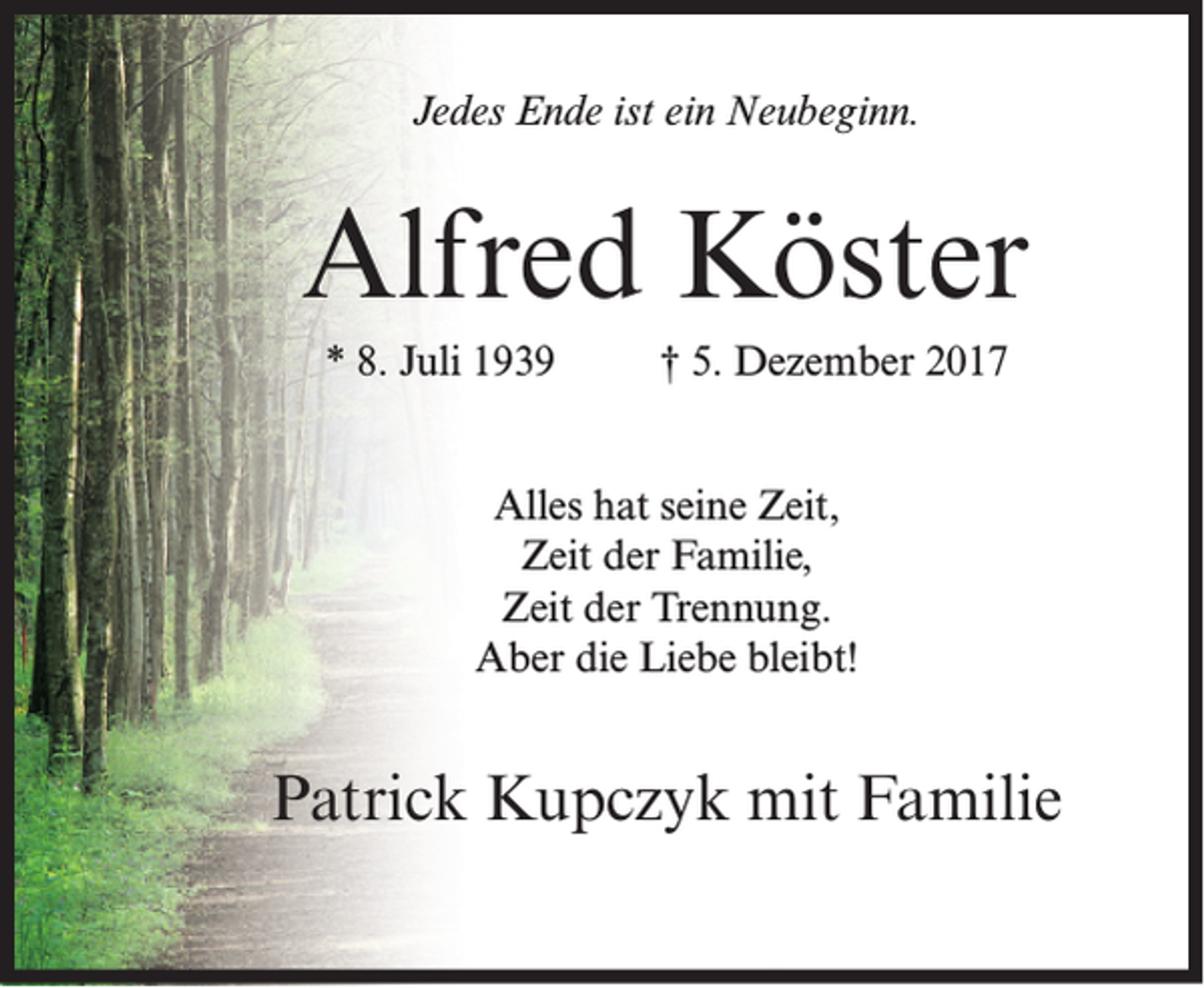 <p>Jedes Ende ist ein Neubeginn.</p><p>Alfred Köster<br />* 8. Juli 1939</p><p>† 5. Dezember 2017</p><p>Alles hat seine Zeit,<br />Zeit der Familie,<br />Zeit der Trennung.<br />Aber die Liebe bleibt!</p><p>Patrick Kupczyk mit Familie</p>