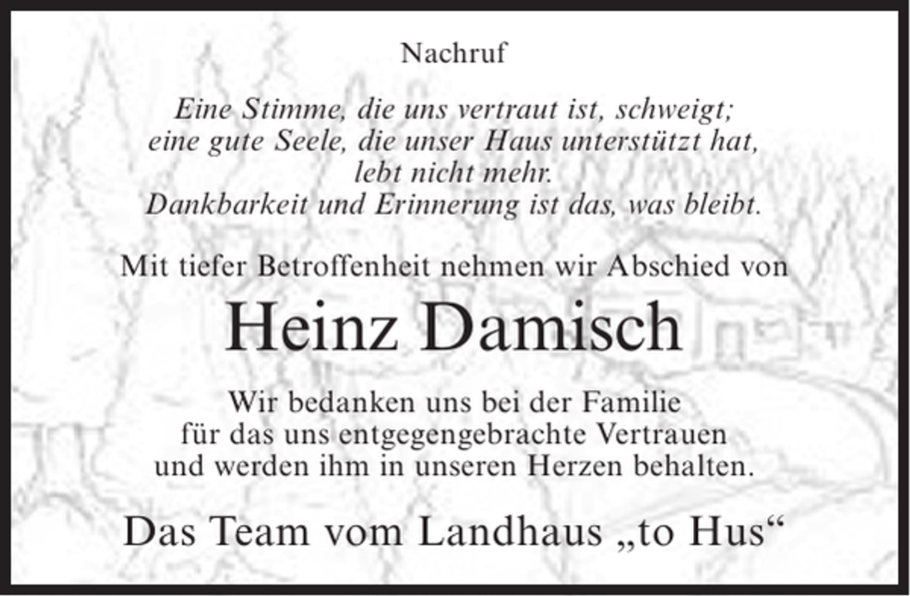 <p>Nachruf</p><p>Eine Stimme, die uns vertraut ist, schweigt;<br />eine gute Seele, die unser Haus unterstützt hat,<br />lebt nicht mehr.<br />Dankbarkeit und Erinnerung ist das, was bleibt.<br />Mit tiefer Betroffenheit nehmen wir Abschied von</p><p>Heinz Damisch<br />Wir bedanken uns bei der Familie<br />für das uns entgegengebrachte Vertrauen<br />und werden ihm in unseren Herzen behalten.</p><p>Das Team vom Landhaus „to Hus“</p>