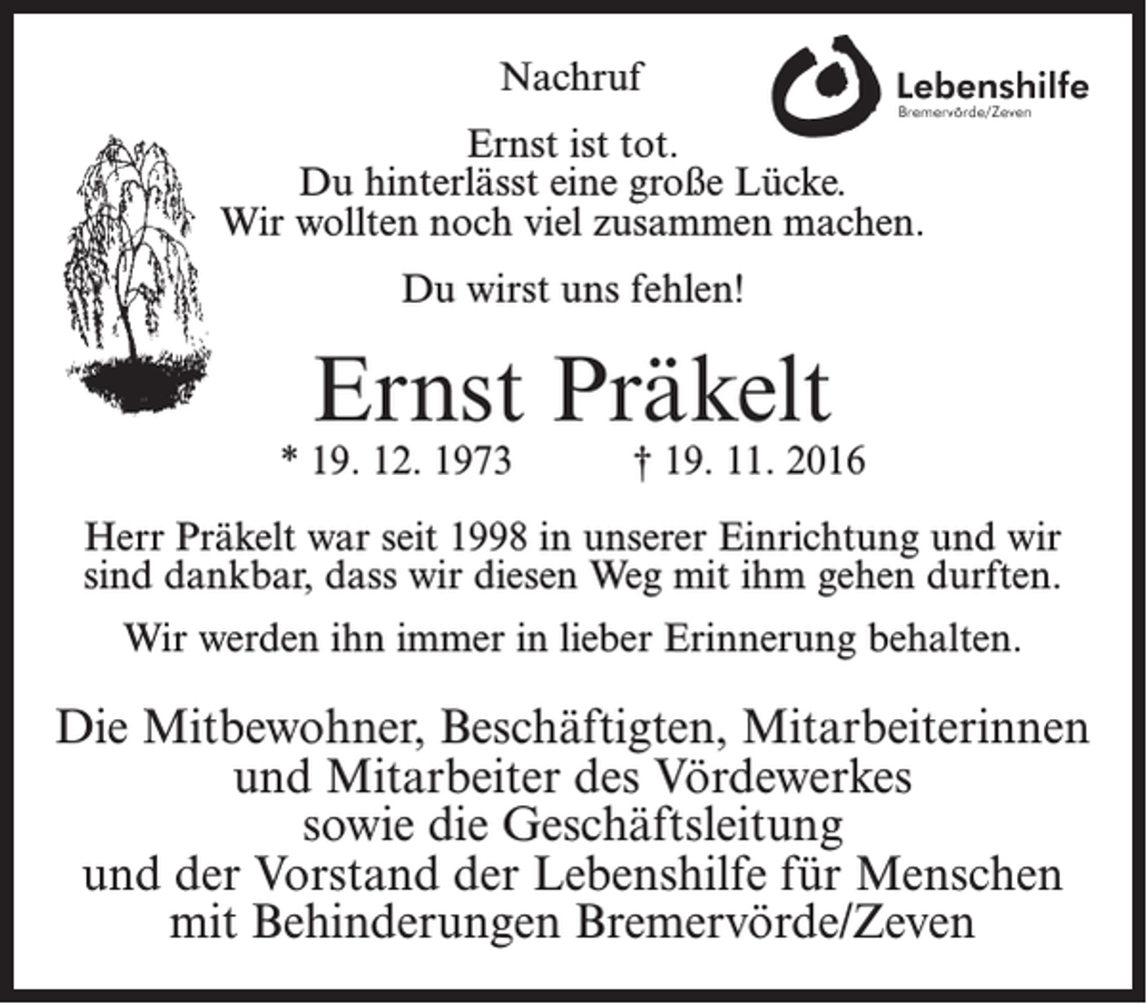 <p>Nachruf<br />Ernst ist tot.<br />Du hinterlässt eine große Lücke.<br />Wir wollten noch viel zusammen machen.<br />Du wirst uns fehlen!</p><p>Ernst Präkelt</p><p>* 19. 12. 1973</p><p>† 19. 11. 2016</p><p>Herr Präkelt war seit 1998 in unserer Einrichtung und wir<br />sind dankbar, dass wir diesen Weg mit ihm gehen durften.<br />Wir werden ihn immer in lieber Erinnerung behalten.</p><p>Die Mitbewohner, Beschäftigten, Mitarbeiterinnen<br />und Mitarbeiter des Vördewerkes<br />sowie die Geschäftsleitung<br />und der Vorstand der Lebenshilfe für Menschen<br />mit Behinderungen Bremervörde/Zeven</p>
