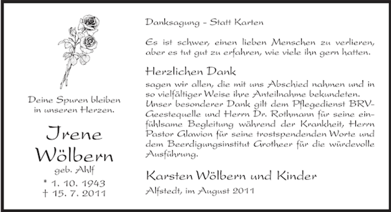 <p>Danksagung - Statt Karten<br />Es ist schwer, einen lieben Menschen zu verlieren,<br />aber es tut gut zu erfahren, wie viele ihn gern hatten.</p><p>Herzlichen Dank<br />Deine Spuren bleiben<br />in unseren Herzen.</p><p>Irene<br />Wölbern<br />geb. Ahlf<br />* 1. 10. 1943<br />† 15. 7. 2011</p><p>sagen wir allen, die mit uns Abschied nahmen und in<br />so vielfältiger Weise ihre Anteilnahme bekundeten.<br />Unser besonderer Dank gilt dem Pflegedienst BRVGeestequelle und Herrn Dr. Rothmann für seine einfühlsame Begleitung während der Krankheit, Herrn<br />Pastor Glawion für seine trostspendenden Worte und<br />dem Beerdigungsinstitut Grotheer für die würdevolle<br />Ausführung.</p><p>Karsten Wölbern und Kinder<br />Alfstedt, im August 2011</p>