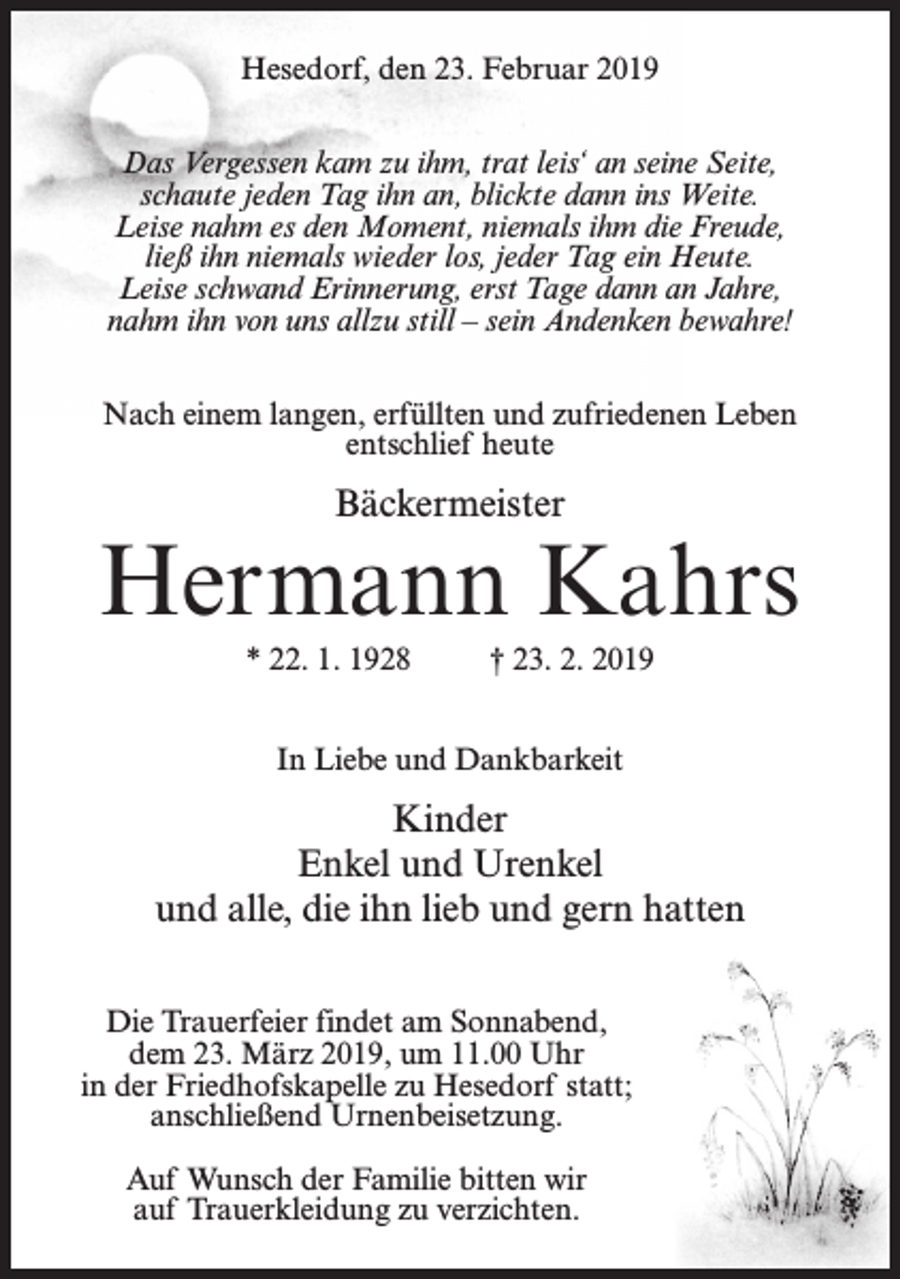 <p>Hesedorf, den 23. Februar 2019<br />Das Vergessen kam zu ihm, trat leis‘ an seine Seite,<br />schaute jeden Tag ihn an, blickte dann ins Weite.<br />Leise nahm es den Moment, niemals ihm die Freude,<br />ließ ihn niemals wieder los, jeder Tag ein Heute.<br />Leise schwand Erinnerung, erst Tage dann an Jahre,<br />nahm ihn von uns allzu still – sein Andenken bewahre!<br />Nach einem langen, erfüllten und zufriedenen Leben<br />entschlief heute</p><p>Bäckermeister</p><p>Hermann Kahrs<br />* 22. 1. 1928</p><p>† 23. 2. 2019</p><p>In Liebe und Dankbarkeit</p><p>Kinder<br />Enkel und Urenkel<br />und alle, die ihn lieb und gern hatten<br />Die Trauerfeier findet am Sonnabend,<br />dem 23. März 2019, um 11.00 Uhr<br />in der Friedhofskapelle zu Hesedorf statt;<br />anschließend Urnenbeisetzung.<br />Auf Wunsch der Familie bitten wir<br />auf Trauerkleidung zu verzichten.</p>