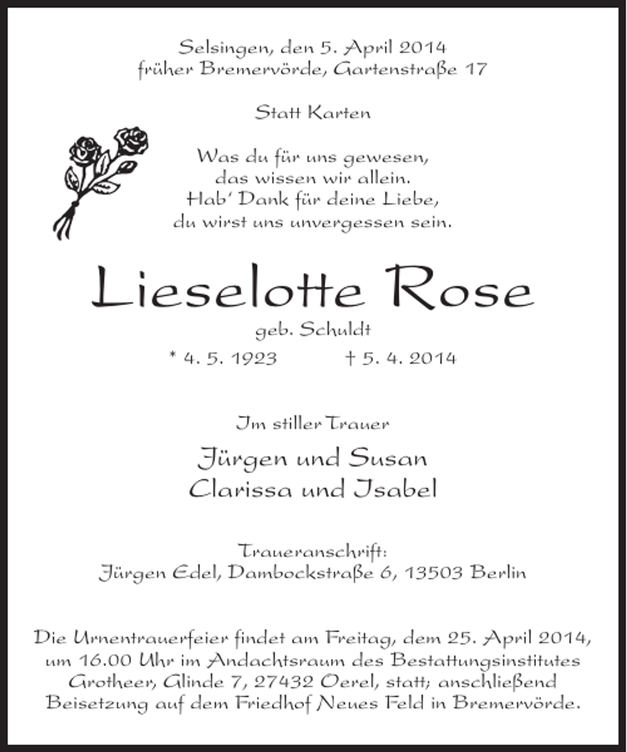 <p>Selsingen, den 5. April 2014<br />früher Bremervörde, Gartenstraße 17<br />Statt Karten<br />Was du für uns gewesen,<br />das wissen wir allein.<br />Hab‘ Dank für deine Liebe,<br />du wirst uns unvergessen sein.</p><p>Lieselotte Rose<br />geb. Schuldt<br />* 4. 5. 1923 † 5. 4. 2014<br />Im stiller Trauer</p><p>Jürgen und Susan<br />Clarissa und Isabel<br />Traueranschrift:<br />Jürgen Edel, Dambockstraße 6, 13503 Berlin<br />Die Urnentrauerfeier findet am Freitag, dem 25. April 2014,<br />um 16.00 Uhr im Andachtsraum des Bestattungsinstitutes<br />Grotheer, Glinde 7, 27432 Oerel, statt; anschließend<br />Beisetzung auf dem Friedhof Neues Feld in Bremervörde.</p>