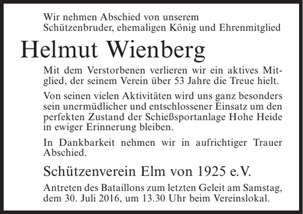 <p>Wir nehmen Abschied von unserem<br />Schützenbruder, ehemaligen König und Ehrenmitglied</p><p>Helmut Wienberg<br />Mit dem Verstorbenen verlieren wir ein aktives Mitglied, der seinem Verein über 53 Jahre die Treue hielt.<br />Von seinen vielen Aktivitäten wird uns ganz besonders<br />sein unermüdlicher und entschlossener Einsatz um den<br />perfekten Zustand der Schießsportanlage Hohe Heide<br />in ewiger Erinnerung bleiben.<br />In Dankbarkeit nehmen wir in aufrichtiger Trauer<br />Abschied.</p><p>Schützenverein Elm von 1925 e.V.<br />Antreten des Bataillons zum letzten Geleit am Samstag,<br />dem 30. Juli 2016, um 13.30 Uhr beim Vereinslokal.</p>