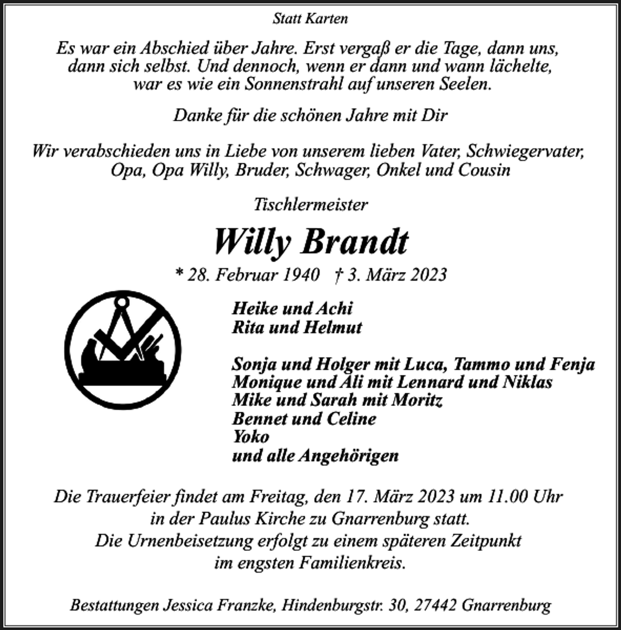 <p>Statt Karten</p><p>Es war ein Abschied über Jahre. Erst vergaß er die Tage, dann uns,<br />dann sich selbst. Und dennoch, wenn er dann und wann lächelte,<br />war es wie ein Sonnenstrahl auf unseren Seelen.<br />Danke für die schönen Jahre mit Dir<br />Wir verabschieden uns in Liebe von unserem lieben Vater, Schwiegervater,<br />Opa, Opa Willy, Bruder, Schwager, Onkel und Cousin<br />Tischlermeister</p><p>Willy Brandt</p><p>* 28. Februar 1940 † 3. März 2023<br />Heike und Achi<br />Rita und Helmut<br />Sonja und Holger mit Luca, Tammo und Fenja<br />Monique und Ali mit Lennard und Niklas<br />Mike und Sarah mit Moritz<br />Bennet und Celine<br />Yoko<br />und alle Angehörigen<br />Die Trauerfeier findet am Freitag, den 17. März 2023 um 11.00 Uhr<br />in der Paulus Kirche zu Gnarrenburg statt.<br />Die Urnenbeisetzung erfolgt zu einem späteren Zeitpunkt<br />im engsten Familienkreis.<br />Bestattungen Jessica Franzke, Hindenburgstr. 30, 27442 Gnarrenburg</p>