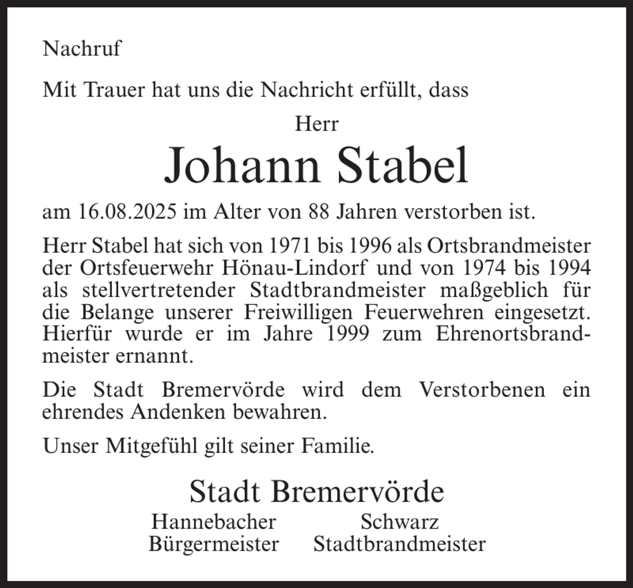 <p>Nachruf<br />Mit Trauer hat uns die Nachricht erfüllt, dass<br />Herr</p><p>Johann Stabel</p><p>am 16.08.2025 im Alter von 88 Jahren verstorben ist.<br />Herr Stabel hat sich von 1971 bis 1996 als Ortsbrandmeister<br />der Ortsfeuerwehr Hönau-Lindorf und von 1974 bis 1994<br />als stellvertretender Stadtbrandmeister maßgeblich für<br />die Belange unserer Freiwilligen Feuerwehren eingesetzt.<br />Hierfür wurde er im Jahre 1999 zum Ehrenortsbrandmeister ernannt.<br />Die Stadt Bremervörde wird dem Verstorbenen ein<br />ehrendes Andenken bewahren.<br />Unser Mitgefühl gilt seiner Familie.</p><p>Stadt Bremervörde</p><p>Hannebacher<br />Bürgermeister</p><p>Schwarz<br />Stadtbrandmeister</p>