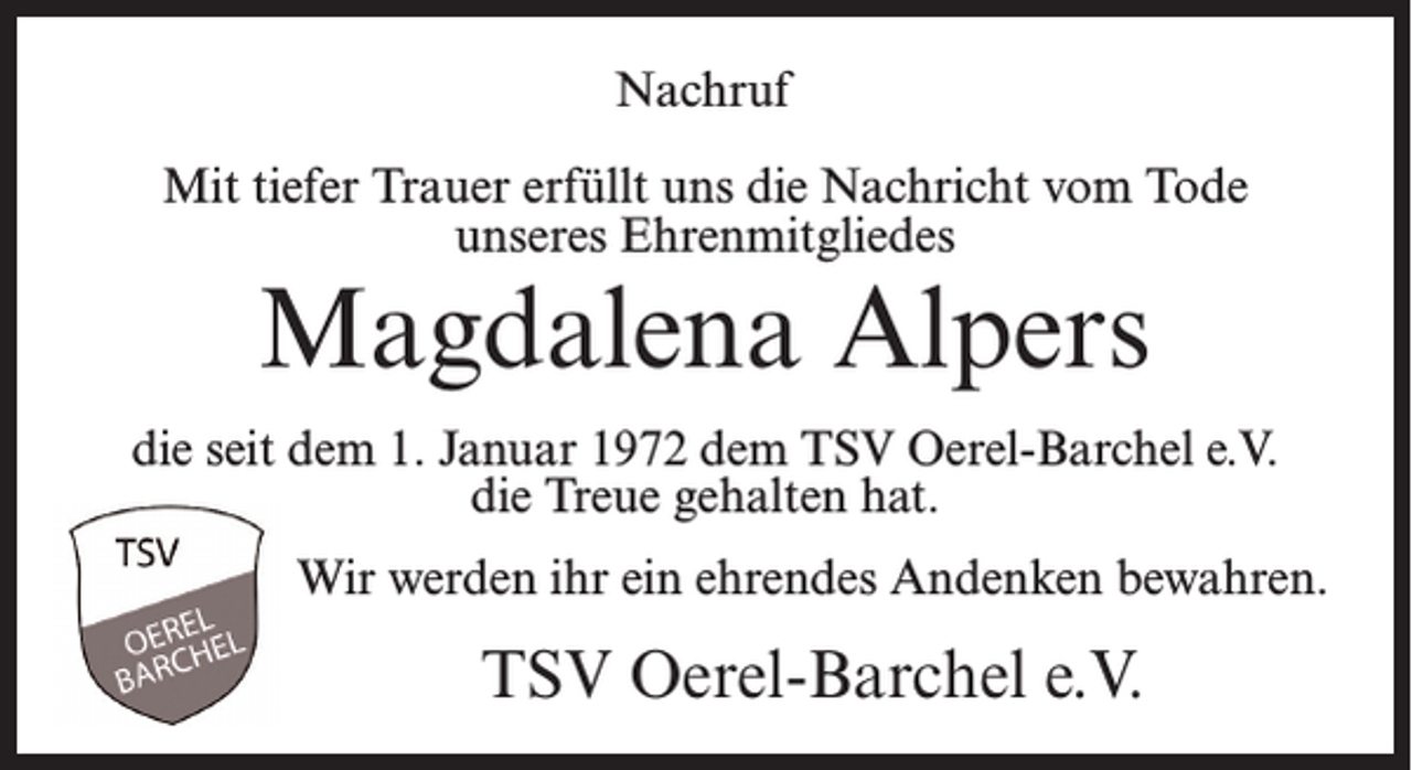 <p>Nachruf<br />Mit tiefer Trauer erfüllt uns die Nachricht vom Tode<br />unseres Ehrenmitgliedes</p><p>Magdalena Alpers</p><p>die seit dem 1. Januar 1972 dem TSV Oerel-Barchel e.V.<br />die Treue gehalten hat.<br />Wir werden ihr ein ehrendes Andenken bewahren.</p><p>TSV Oerel-Barchel e.V.</p>
