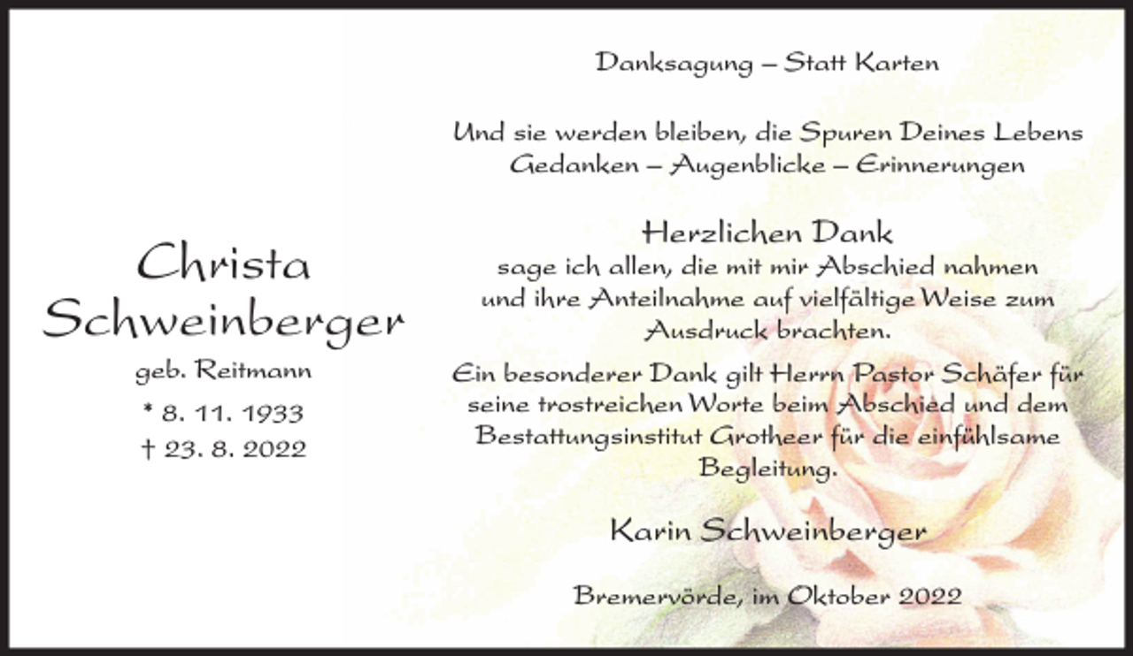 <p>Danksagung – Statt Karten<br />Und sie werden bleiben, die Spuren Deines Lebens<br />Gedanken – Augenblicke – Erinnerungen</p><p>Christa<br />Schweinberger<br />geb. Reitmann<br />* 8. 11. 1933<br />† 23. 8. 2022</p><p>Herzlichen Dank</p><p>sage ich allen, die mit mir Abschied nahmen<br />und ihre Anteilnahme auf vielfältige Weise zum<br />Ausdruck brachten.<br />Ein besonderer Dank gilt Herrn Pastor Schäfer für<br />seine trostreichen Worte beim Abschied und dem<br />Bestattungsinstitut Grotheer für die einfühlsame<br />Begleitung.</p><p>Karin Schweinberger<br />Bremervörde, im Oktober 2022</p>