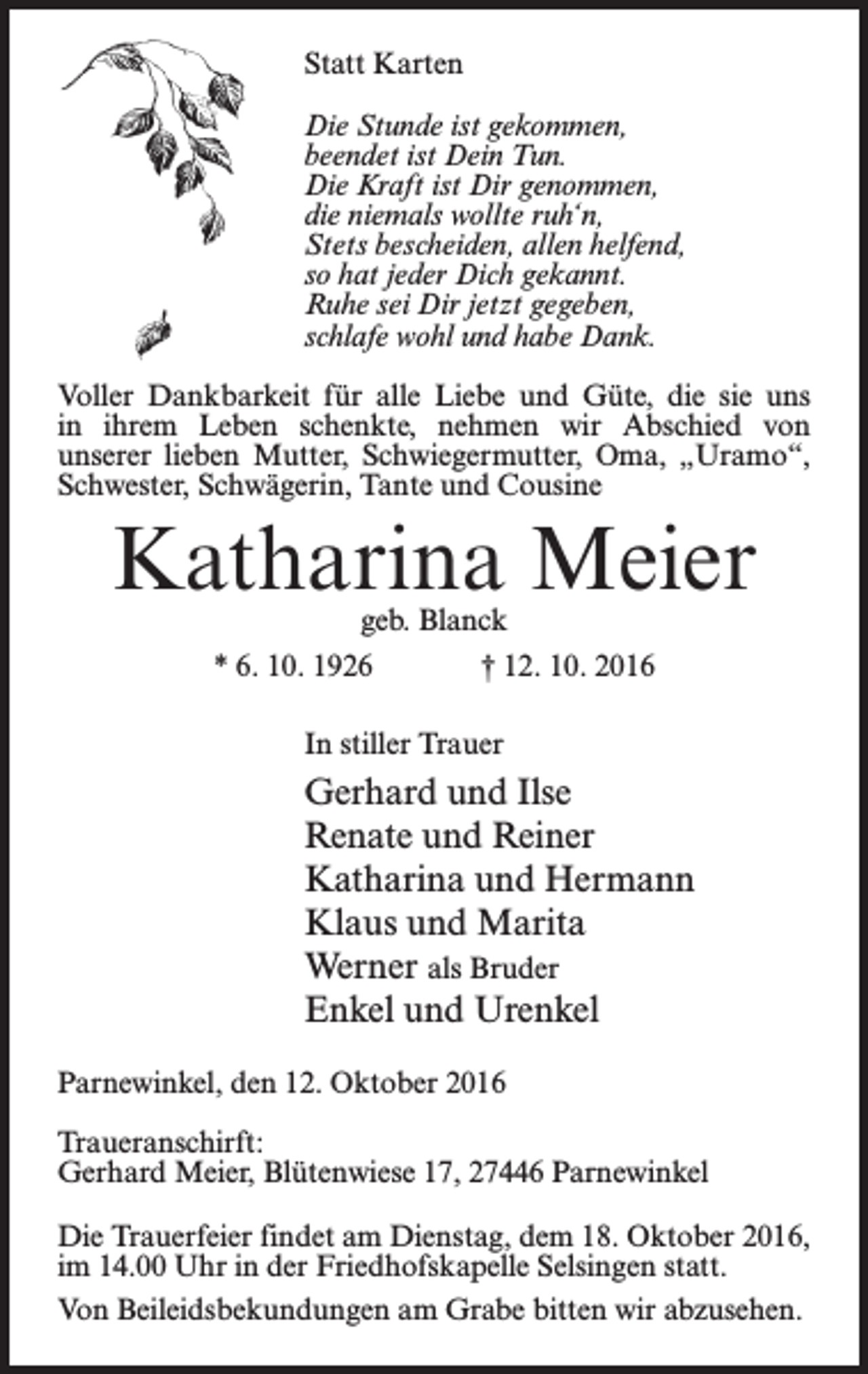 <p>Statt Karten<br />Die Stunde ist gekommen,<br />beendet ist Dein Tun.<br />Die Kraft ist Dir genommen,<br />die niemals wollte ruh‘n,<br />Stets bescheiden, allen helfend,<br />so hat jeder Dich gekannt.<br />Ruhe sei Dir jetzt gegeben,<br />schlafe wohl und habe Dank.<br />Voller Dankbarkeit für alle Liebe und Güte, die sie uns<br />in ihrem Leben schenkte, nehmen wir Abschied von<br />unserer lieben Mutter, Schwiegermutter, Oma, „Uramo“,<br />­Schwester, Schwägerin, Tante und Cousine</p><p>Katharina Meier<br />geb. Blanck</p><p>* 6. 10. 1926</p><p>† 12. 10. 2016</p><p>In stiller Trauer</p><p>Gerhard und Ilse<br />Renate und Reiner<br />Katharina und Hermann<br />Klaus und Marita<br />Werner als Bruder<br />Enkel und Urenkel<br />Parnewinkel, den 12. Oktober 2016<br />Traueranschirft:<br />Gerhard Meier, Blütenwiese 17, 27446 Parnewinkel<br />Die Trauerfeier findet am Dienstag, dem 18. Oktober 2016,<br />im 14.00 Uhr in der Friedhofskapelle Selsingen statt.<br />Von Beileidsbekundungen am Grabe bitten wir abzusehen.</p>