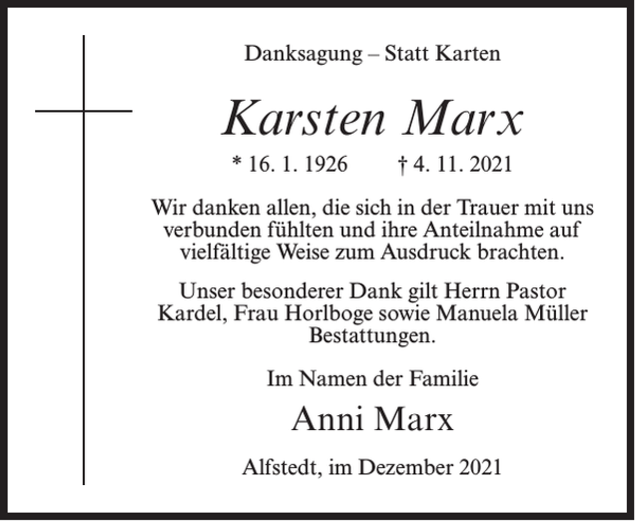 <p>Danksagung – Statt Karten</p><p>Karsten Marx<br />* 16. 1. 1926</p><p>† 4. 11. 2021</p><p>Wir danken allen, die sich in der Trauer mit uns<br />verbunden fühlten und ihre Anteilnahme auf<br />vielfältige Weise zum Ausdruck brachten.<br />Unser besonderer Dank gilt Herrn Pastor<br />Kardel, Frau Horlboge sowie Manuela Müller<br />Bestattungen.<br />Im Namen der Familie</p><p>Anni Marx<br />Alfstedt, im Dezember 2021</p>