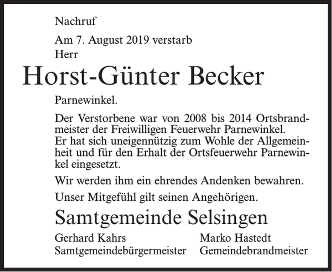 <p>Nachruf<br />Am 7. August 2019 verstarb<br />Herr</p><p>Horst-Günter Becker<br />Parnewinkel.<br />Der Verstorbene war von 2008 bis 2014 Ortsbrandmeister der Freiwilligen Feuerwehr Parnewinkel.<br />Er hat sich uneigennützig zum Wohle der Allgemeinheit und für den Erhalt der Ortsfeuerwehr Parnewinkel eingesetzt.<br />Wir werden ihm ein ehrendes Andenken bewahren.<br />Unser Mitgefühl gilt seinen Angehörigen.</p><p>Samtgemeinde Selsingen<br />Gerhard Kahrs<br />Marko Hastedt<br />Samtgemeindebürgermeister Gemeindebrandmeister</p>