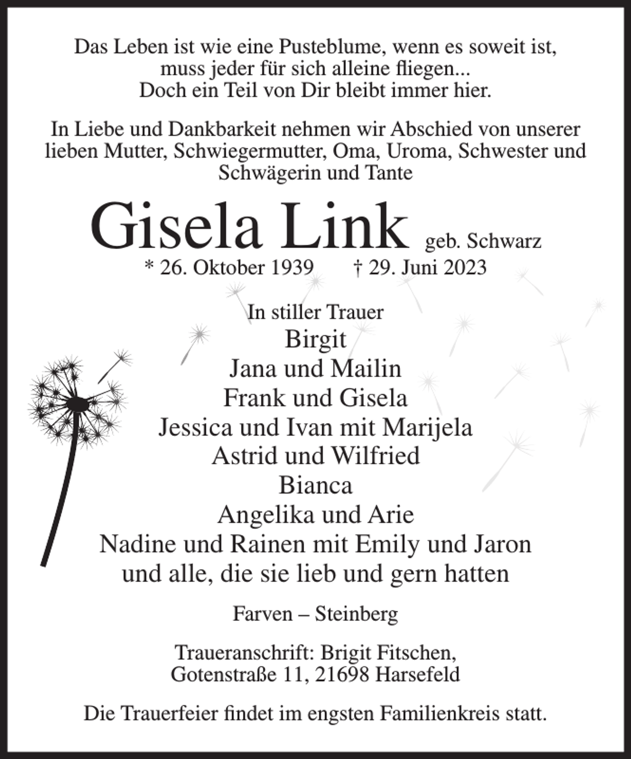 <p>Das Leben ist wie eine Pusteblume, wenn es soweit ist,<br />muss jeder für sich alleine fliegen...<br />Doch ein Teil von Dir bleibt immer hier.<br />In Liebe und Dankbarkeit nehmen wir Abschied von unserer<br />lieben Mutter, Schwiegermutter, Oma, Uroma, Schwester und<br />Schwägerin und Tante</p><p>Gisela Link<br />* 26. Oktober 1939</p><p>geb. Schwarz<br />† 29. Juni 2023</p><p>In stiller Trauer</p><p>Birgit<br />Jana und Mailin<br />Frank und Gisela<br />Jessica und Ivan mit Marijela<br />Astrid und Wilfried<br />Bianca<br />Angelika und Arie<br />Nadine und Rainen mit Emily und Jaron<br />und alle, die sie lieb und gern hatten<br />Farven – Steinberg<br />Traueranschrift: Brigit Fitschen,<br />Gotenstraße 11, 21698 Harsefeld<br />Die Trauerfeier findet im engsten Familienkreis statt.</p>