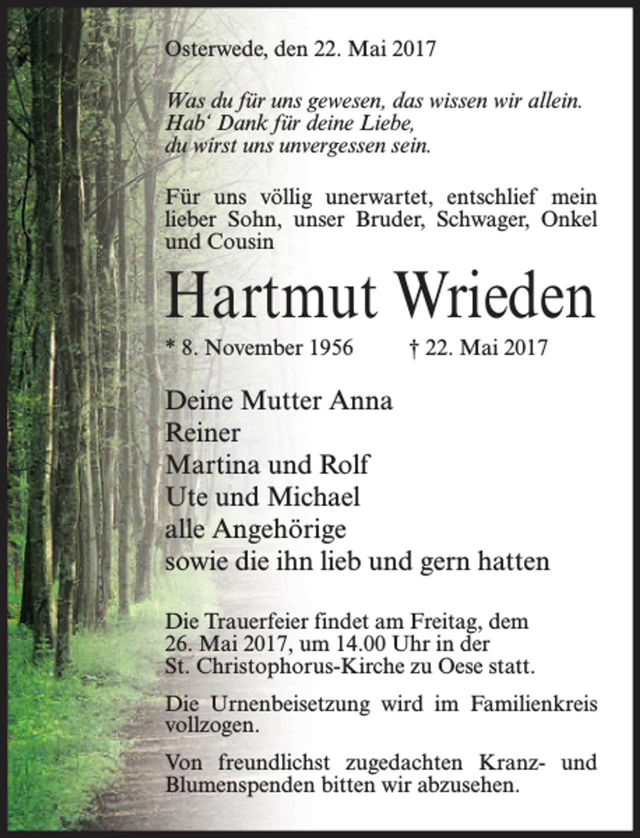 <p>Osterwede, den 22. Mai 2017<br />Was du für uns gewesen, das wissen wir allein.<br />Hab‘ Dank für deine Liebe,<br />du wirst uns unvergessen sein.<br />Für uns völlig unerwartet, entschlief mein<br />lieber Sohn, unser Bruder, Schwager, Onkel<br />und Cousin</p><p>Hartmut Wrieden<br />* 8. November 1956</p><p>† 22. Mai 2017</p><p>Deine Mutter Anna<br />Reiner<br />Martina und Rolf<br />Ute und Michael<br />alle Angehörige<br />sowie die ihn lieb und gern hatten<br />Die Trauerfeier findet am Freitag, dem<br />26. Mai 2017, um 14.00 Uhr in der<br />St. Christophorus-Kirche zu Oese statt.<br />Die Urnenbeisetzung wird im Familienkreis<br />vollzogen.<br />Von freundlichst zugedachten Kranz- und<br />Blumenspenden bitten wir abzusehen.</p>