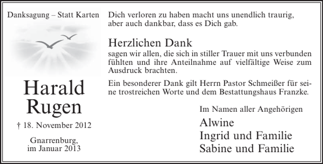 <p>Danksagung – Statt Karten</p>
<p>Dich verloren zu haben macht uns unendlich traurig,<br />aber auch dankbar, dass es Dich gab.</p>
<p>Herzlichen Dank<br />sagen wir allen, die sich in stiller Trauer mit uns verbunden<br />fühlten und ihre Anteilnahme auf vielfältige Weise zum<br />Ausdruck brachten.</p>
<p>Harald<br />Rugen<br />† 18. November 2012<br />Gnarrenburg,<br />im Januar 2013</p>
<p>Ein besonderer Dank gilt Herrn Pastor Schmeißer für seine trostreichen Worte und dem Bestattungshaus Franzke.<br />Im Namen aller Angehörigen</p>
<p>Alwine<br />Ingrid und Familie<br />Sabine und Familie</p>