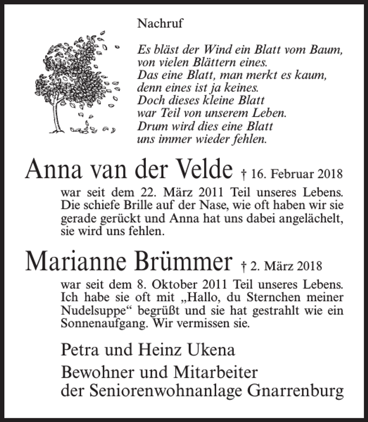 <p>Nachruf<br />Es bläst der Wind ein Blatt vom Baum,<br />von vielen Blättern eines.<br />Das eine Blatt, man merkt es kaum,<br />denn eines ist ja keines.<br />Doch dieses kleine Blatt<br />war Teil von unserem Leben.<br />Drum wird dies eine Blatt<br />uns immer wieder fehlen.</p><p>Anna van der Velde † 16. Februar 2018</p><p>war seit dem 22. März 2011 Teil unseres Lebens.<br />Die schiefe Brille auf der Nase, wie oft haben wir sie<br />gerade gerückt und Anna hat uns dabei angelächelt,<br />sie wird uns fehlen.</p><p>Marianne Brümmer † 2. März 2018</p><p>war seit dem 8. Oktober 2011 Teil unseres Lebens.<br />Ich habe sie oft mit „Hallo, du Sternchen meiner<br />Nudelsuppe“ begrüßt und sie hat gestrahlt wie ein<br />Sonnenaufgang. Wir vermissen sie.</p><p>Petra und Heinz Ukena<br />Bewohner und Mitarbeiter<br />der Seniorenwohnanlage Gnarrenburg</p>