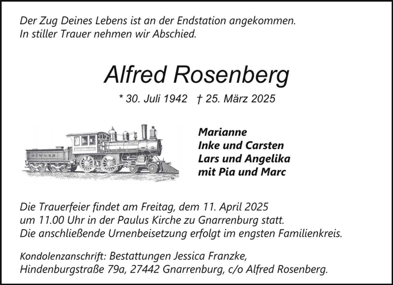 <p>Der Zug Deines Lebens ist an der Endstation angekommen.<br />In stiller Trauer nehmen wir Abschied.</p><p>Alfred Rosenberg<br />* 30. Juli 1942 † 25. März 2025<br />Marianne<br />Inke und Carsten<br />Lars und Angelika<br />mit Pia und Marc<br />Die Trauerfeier findet am Freitag, dem 11. April 2025<br />um 11.00 Uhr in der Paulus Kirche zu Gnarrenburg statt.<br />Die anschließende Urnenbeisetzung erfolgt im engsten Familienkreis.<br />Kondolenzanschri�: Bestattungen Jessica Franzke,<br />Hindenburgstraße 79a, 27442 Gnarrenburg, c/o Alfred Rosenberg.</p>