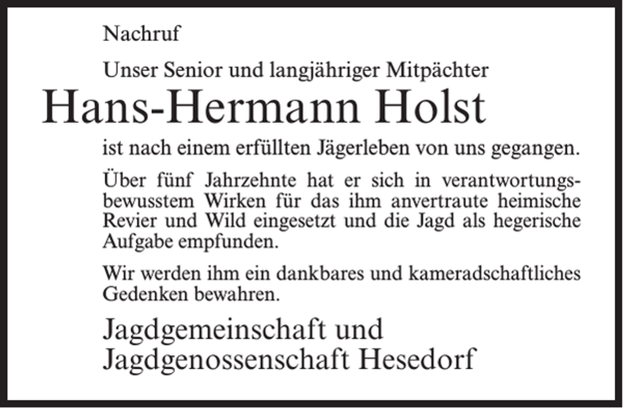 <p>Nachruf<br />Unser Senior und langjähriger Mitpächter</p><p>Hans-Hermann Holst</p><p>ist nach einem erfüllten Jägerleben von uns gegangen.<br />Über fünf Jahrzehnte hat er sich in verantwortungsbewusstem Wirken für das ihm anvertraute heimische<br />Revier und Wild eingesetzt und die Jagd als hegerische<br />Aufgabe empfunden.<br />Wir werden ihm ein dankbares und kameradschaftliches<br />Gedenken bewahren.</p><p>Jagdgemeinschaft und<br />Jagdgenossenschaft Hesedorf</p>