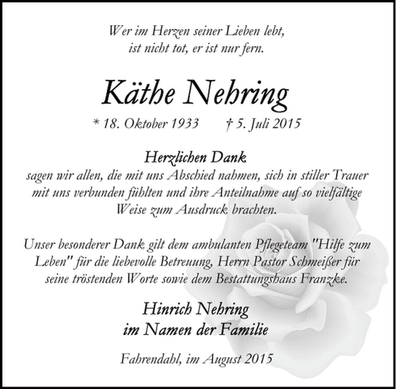 <p>Wer im Herzen seiner Lieben lebt,<br />ist nicht tot, er ist nur fern.</p>
<p>* 18. Oktober 1933</p>
<p>† 5. Juli 2015</p>
<p>sagen wir allen, die mit uns Abschied nahmen, sich in stiller Trauer<br />mit uns verbunden fühlten und ihre Anteilnahme auf so vielfältige<br />Weise zum Ausdruck brachten.<br />Unser besonderer Dank gilt dem ambulanten Pflegeteam "Hilfe zum<br />Leben" für die liebevolle Betreuung, Herrn Pastor Schmeißer für<br />seine tröstenden Worte sowie dem Bestattungshaus Franzke.</p>
<p>Fahrendahl, im August 2015</p>