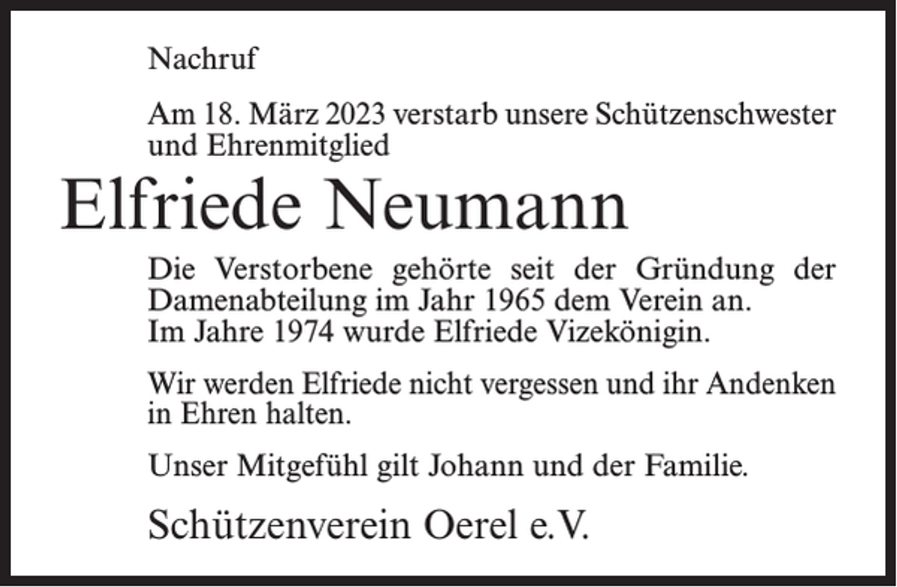 <p>Nachruf<br />Am 18. März 2023 verstarb unsere Schützenschwester<br />und Ehrenmitglied</p><p>Elfriede Neumann</p><p>Die Verstorbene gehörte seit der Gründung der<br />Damenabteilung im Jahr 1965 dem Verein an.<br />Im Jahre 1974 wurde Elfriede Vizekönigin.<br />Wir werden Elfriede nicht vergessen und ihr Andenken<br />in Ehren halten.<br />Unser Mitgefühl gilt Johann und der Familie.</p><p>Schützenverein Oerel e.V.</p>