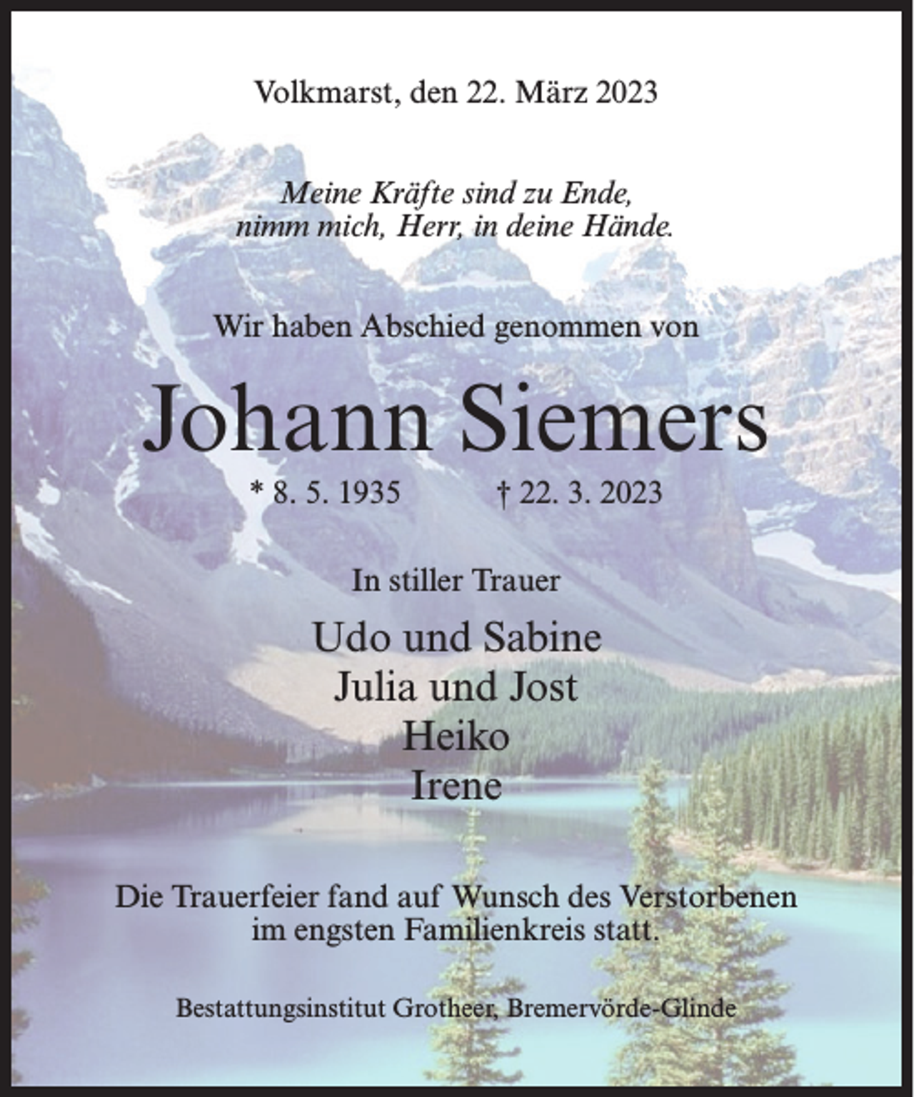 <p>Volkmarst, den 22. März 2023<br />Meine Kräfte sind zu Ende,<br />nimm mich, Herr, in deine Hände.<br />Wir haben Abschied genommen von</p><p>Johann Siemers<br />* 8. 5. 1935</p><p>† 22. 3. 2023</p><p>In stiller Trauer</p><p>Udo und Sabine<br />Julia und Jost<br />Heiko<br />Irene<br />Die Trauerfeier fand auf Wunsch des Verstorbenen<br />im engsten Familienkreis statt.<br />Bestattungsinstitut Grotheer, Bremervörde-Glinde</p>