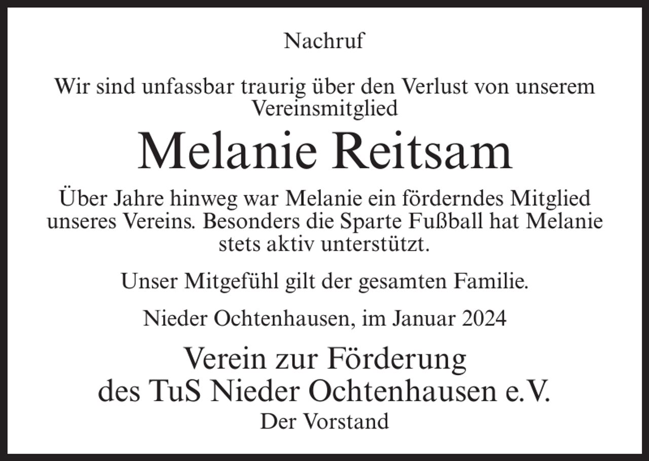 <p>Nachruf<br />Wir sind unfassbar traurig über den Verlust von unserem<br />Vereinsmitglied</p><p>Melanie Reitsam</p><p>Über Jahre hinweg war Melanie ein förderndes Mitglied<br />unseres Vereins. Besonders die Sparte Fußball hat Melanie<br />stets aktiv unterstützt.<br />Unser Mitgefühl gilt der gesamten Familie.<br />Nieder Ochtenhausen, im Januar 2024</p><p>Verein zur Förderung<br />des TuS Nieder Ochtenhausen e.V.<br />Der Vorstand</p>