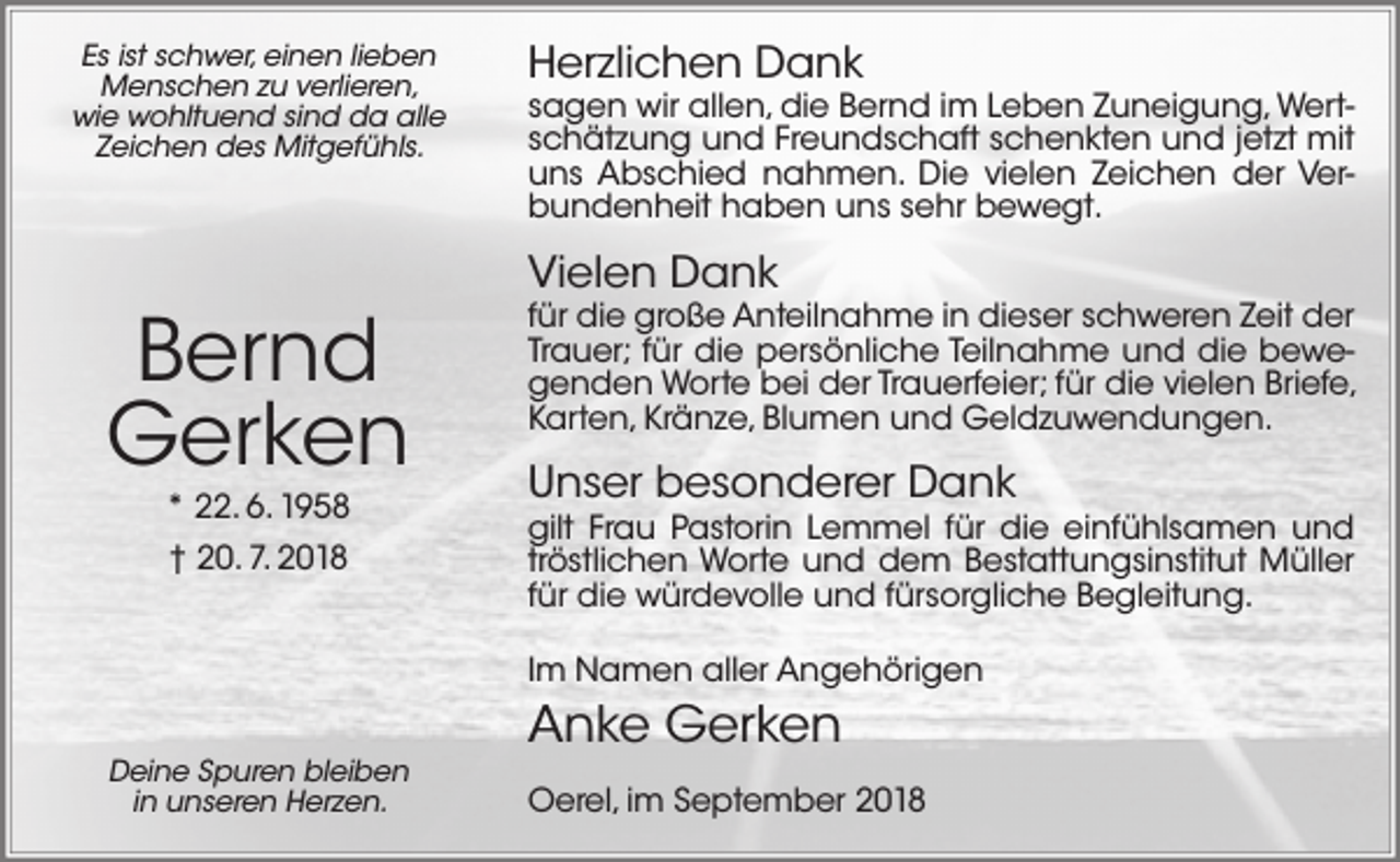 <p>Es ist schwer, einen lieben<br />Menschen zu verlieren,<br />wie wohltuend sind da alle<br />Zeichen des Mitgefühls.</p><p>Bernd<br />Gerken<br />* 22. 6. 1958<br />† 20. 7. 2018</p><p>Herzlichen Dank</p><p>sagen wir allen, die Bernd im Leben Zuneigung, Wertschätzung und Freundschaft schenkten und jetzt mit<br />uns Abschied nahmen. Die vielen Zeichen der Verbundenheit haben uns sehr bewegt.</p><p>Vielen Dank</p><p>für die große Anteilnahme in dieser schweren Zeit der<br />Trauer; für die persönliche Teilnahme und die bewegenden Worte bei der Trauerfeier; für die vielen Briefe,<br />Karten, Kränze, Blumen und Geldzuwendungen.</p><p>Unser besonderer Dank</p><p>gilt Frau Pastorin Lemmel für die einfühlsamen und<br />tröstlichen Worte und dem Bestattungsinstitut Müller<br />für die würdevolle und fürsorgliche Begleitung.<br />Im Namen aller Angehörigen</p><p>Deine Spuren bleiben<br />in unseren Herzen.</p><p>Anke Gerken<br />Oerel, im September 2018</p>
