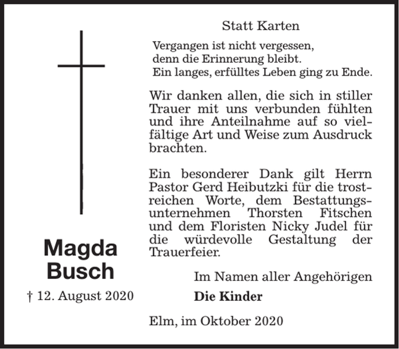 <p>Statt Karten<br />Vergangen ist nicht vergessen,<br />denn die Erinnerung bleibt.<br />Ein langes, erfülltes Leben ging zu Ende.</p><p>Wir danken allen, die sich in stiller<br />Trauer mit uns verbunden fühlten<br />und ihre Anteilnahme auf so vielfältige Art und Weise zum Ausdruck<br />brachten.</p><p>Magda<br />Busch<br />† 12. August 2020</p><p>Ein besonderer Dank gilt Herrn<br />Pastor Gerd Heibutzki für die trostreichen Worte, dem Bestattungsunternehmen Thorsten Fitschen<br />und dem Floristen Nicky Judel für<br />die würdevolle Gestaltung der<br />Trauerfeier.<br />Im Namen aller Angehörigen<br />Die Kinder<br />Elm, im Oktober 2020</p>