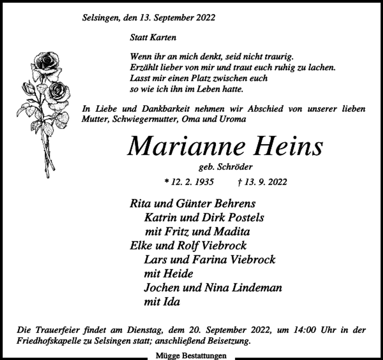 <p>Selsingen, den 13. September 2022<br />Statt Karten<br />Wenn ihr an mich denkt, seid nicht traurig.<br />Erzählt lieber von mir und traut euch ruhig zu lachen.<br />Lasst mir einen Platz zwischen euch<br />so wie ich ihn im Leben hatte.<br />In Liebe und Dankbarkeit nehmen wir Abschied von unserer lieben<br />Mutter, Schwiegermutter, Oma und Uroma</p><p>Marianne Heins<br />geb. Schröder<br />* 12. 2. 1935</p><p>† 13. 9. 2022</p><p>Rita und Günter Behrens<br />Katrin und Dirk Postels<br />mit Fritz und Madita<br />Elke und Rolf Viebrock<br />Lars und Farina Viebrock<br />mit Heide<br />Jochen und Nina Lindeman<br />mit Ida<br />Die Trauerfeier findet am Dienstag, dem 20. September 2022, um 14:00 Uhr in der<br />Friedhofskapelle zu Selsingen statt; anschließend Beisetzung.<br />Mügge Bestattungen</p>