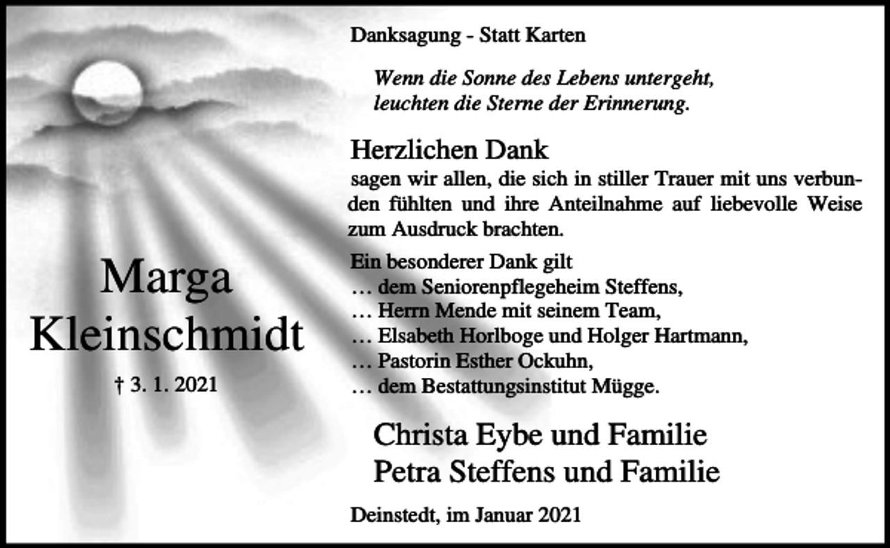 <p>Danksagung - Statt Karten<br />Wenn die Sonne des Lebens untergeht,<br />leuchten die Sterne der Erinnerung.</p><p>Herzlichen Dank<br />sagen wir allen, die sich in stiller Trauer mit uns verbunden fühlten und ihre Anteilnahme auf liebevolle Weise<br />zum Ausdruck brachten.</p><p>Marga<br />Kleinschmidt<br />† 3. 1. 2021</p><p>Ein besonderer Dank gilt<br />… dem Seniorenpflegeheim Steffens,<br />… Herrn Mende mit seinem Team,<br />… Elsabeth Horlboge und Holger Hartmann,<br />… Pastorin Esther Ockuhn,<br />… dem Bestattungsinstitut Mügge.</p><p>Christa Eybe und Familie<br />Petra Steffens und Familie<br />Deinstedt, im Januar 2021</p>