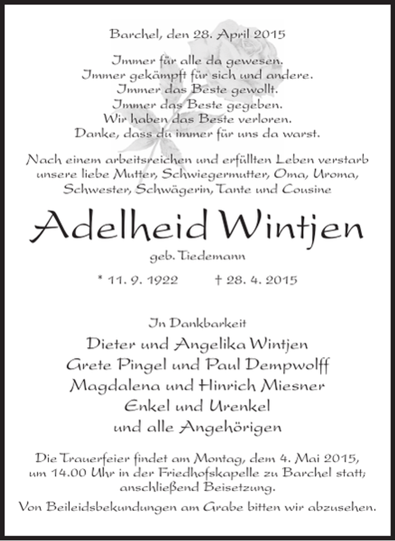 <p>Barchel, den 28. April 2015<br />Immer für alle da gewesen.<br />Immer gekämpft für sich und andere.<br />Immer das Beste gewollt.<br />Immer das Beste gegeben.<br />Wir haben das Beste verloren.<br />Danke, dass du immer für uns da warst.<br />Nach einem arbeitsreichen und erfüllten Leben verstarb<br />unsere liebe Mutter, Schwiegermutter, Oma, Uroma,<br />Schwester, Schwägerin, Tante und Cousine</p><p>Adelheid Wintjen<br />geb. Tiedemann</p><p>* 11. 9. 1922 † 28. 4. 2015<br />In Dankbarkeit</p><p>Dieter und Angelika Wintjen<br />Grete Pingel und Paul Dempwolff<br />Magdalena und Hinrich Miesner<br />Enkel und Urenkel<br />und alle Angehörigen<br />Die Trauerfeier findet am Montag, dem 4. Mai 2015,<br />um 14.00 Uhr in der Friedhofskapelle zu Barchel statt;<br />anschließend Beisetzung.<br />Von Beileidsbekundungen am Grabe bitten wir abzusehen.</p>