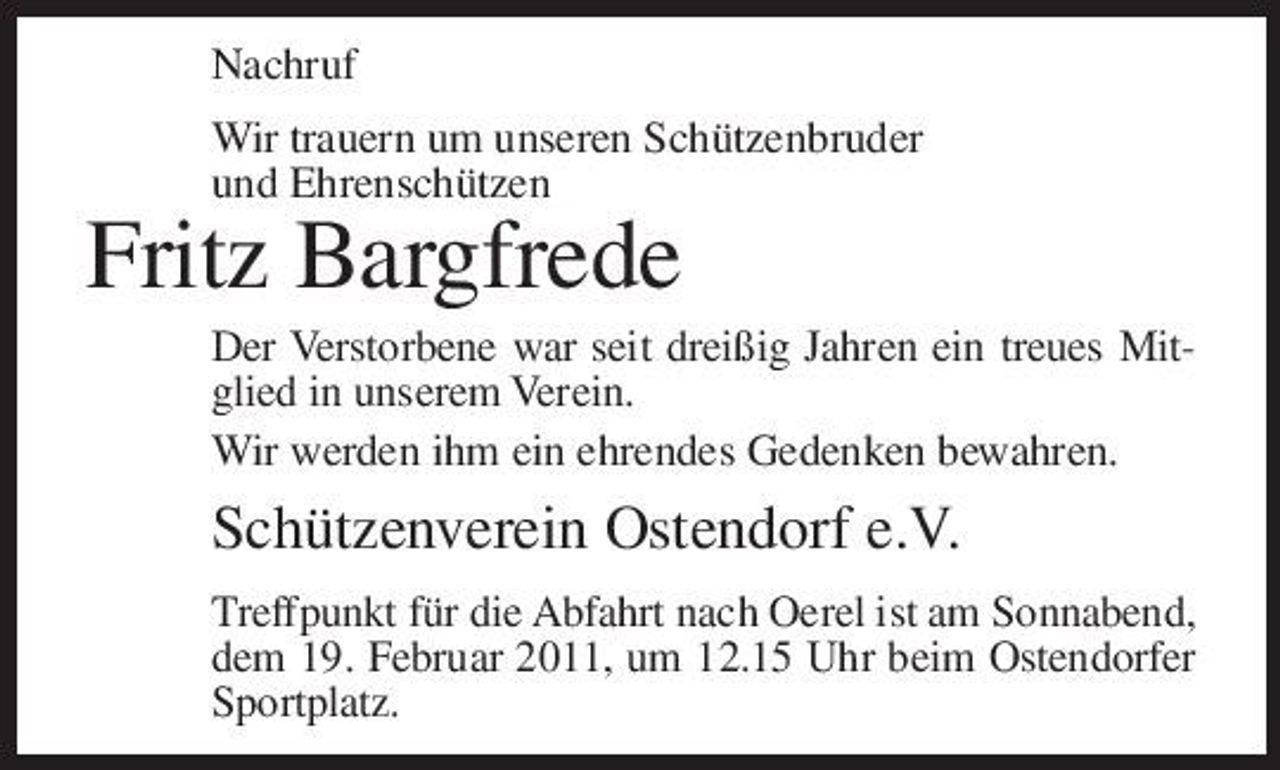 <p>Nachruf Wir trauern um unseren Schützenbruder und Ehrenschützen</p><p>Fritz Bargfrede<br />Der Verstorbene war seit dreißig Jahren ein treues Mitglied in unserem Verein. Wir werden ihm ein ehrendes Gedenken bewahren.</p><p>Schützenverein Ostendorf e.V.<br />Treffpunkt für die Abfahrt nach Oerel ist am Sonnabend, dem 19. Februar 2011, um 12.15 Uhr beim Ostendorfer Sportplatz.</p>