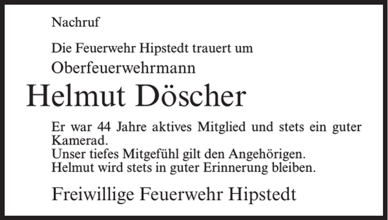 <p>Nachruf<br />Die Feuerwehr Hipstedt trauert um</p><p>Oberfeuerwehrmann</p><p>Helmut Döscher<br />Er war 44 Jahre aktives Mitglied und stets ein guter<br />Kamerad.<br />Unser tiefes Mitgefühl gilt den Angehörigen.<br />Helmut wird stets in guter Erinnerung bleiben.</p><p>Freiwillige Feuerwehr Hipstedt</p>