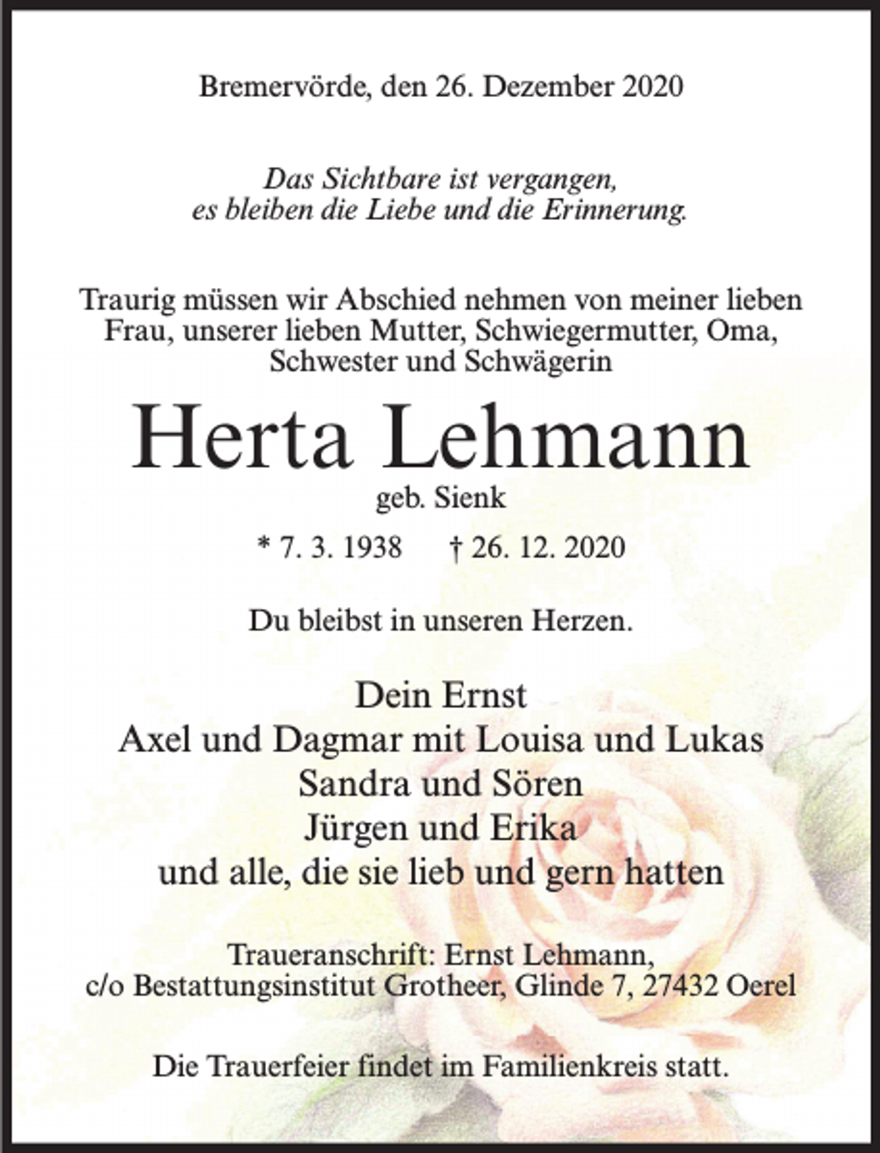 <p>Bremervörde, den 26. Dezember 2020<br />Das Sichtbare ist vergangen,<br />es bleiben die Liebe und die Erinnerung.<br />Traurig müssen wir Abschied nehmen von meiner lieben<br />Frau, unserer lieben Mutter, Schwiegermutter, Oma,<br />Schwester und Schwägerin</p><p>Herta Lehmann<br />geb. Sienk</p><p>* 7. 3. 1938</p><p>† 26. 12. 2020</p><p>Du bleibst in unseren Herzen.</p><p>Dein Ernst<br />Axel und Dagmar mit Louisa und Lukas<br />Sandra und Sören<br />Jürgen und Erika<br />und alle, die sie lieb und gern hatten<br />Traueranschrift: Ernst Lehmann,<br />c/o Bestattungsinstitut Grotheer, Glinde 7, 27432 Oerel<br />Die Trauerfeier findet im Familienkreis statt.</p>