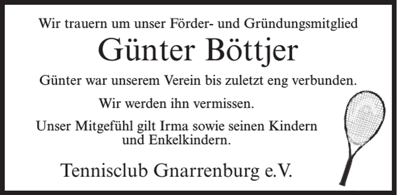 <p>Wir trauern um unser Förder- und Gründungsmitglied</p><p>Günter Böttjer</p><p>Günter war unserem Verein bis zuletzt eng verbunden.<br />Wir werden ihn vermissen.<br />Unser Mitgefühl gilt Irma sowie seinen Kindern<br />und Enkelkindern.</p><p>Tennisclub Gnarrenburg e.V.</p>