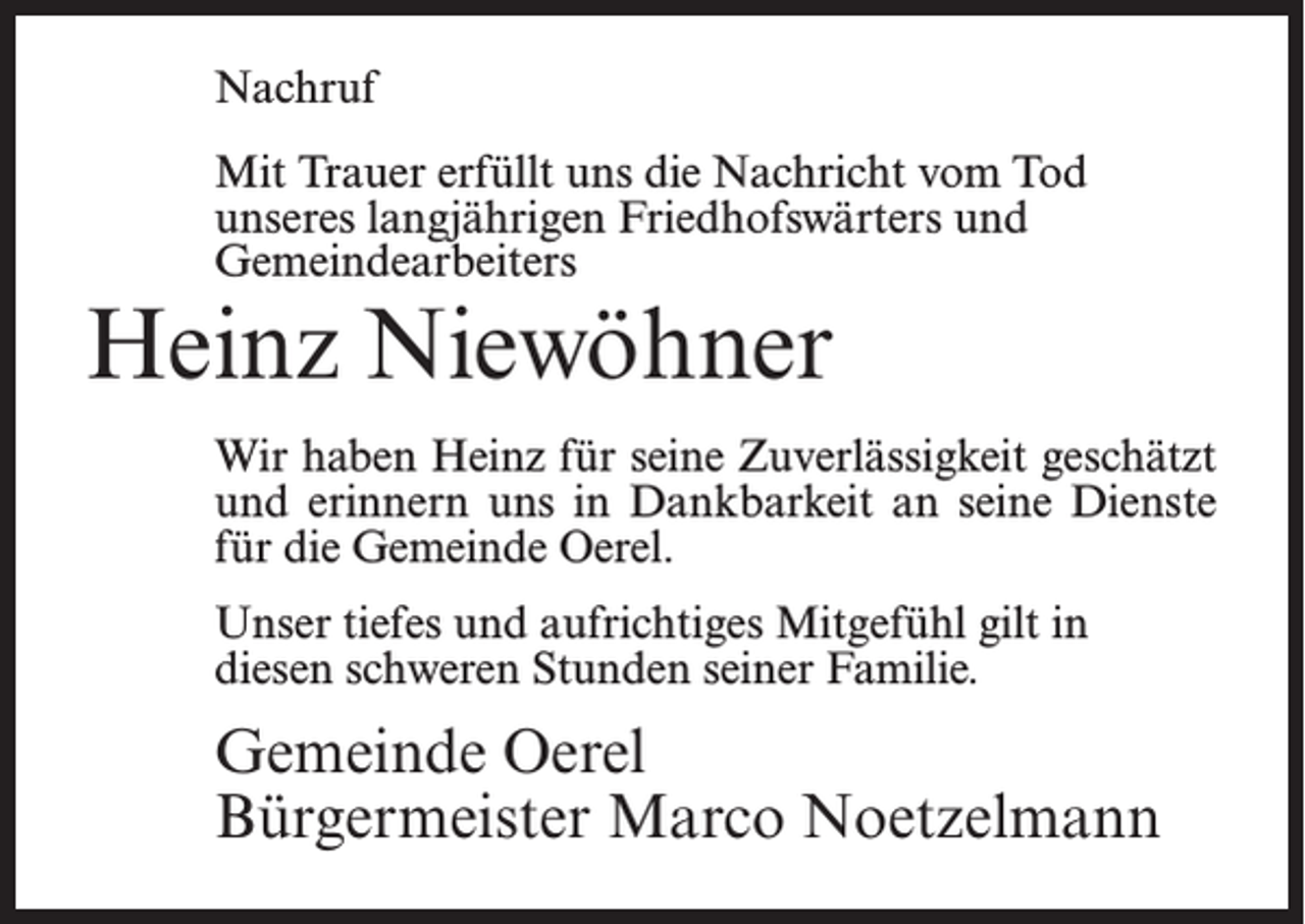<p>Nachruf<br />Mit Trauer erfüllt uns die Nachricht vom Tod<br />unseres langjährigen Friedhofswärters und<br />Gemeindearbeiters</p><p>Heinz Niewöhner</p><p>Wir haben Heinz für seine Zuverlässigkeit geschätzt<br />und erinnern uns in Dankbarkeit an seine Dienste<br />für die Gemeinde Oerel.<br />Unser tiefes und aufrichtiges Mitgefühl gilt in<br />diesen schweren Stunden seiner Familie.</p><p>Gemeinde Oerel<br />Bürgermeister Marco Noetzelmann</p>