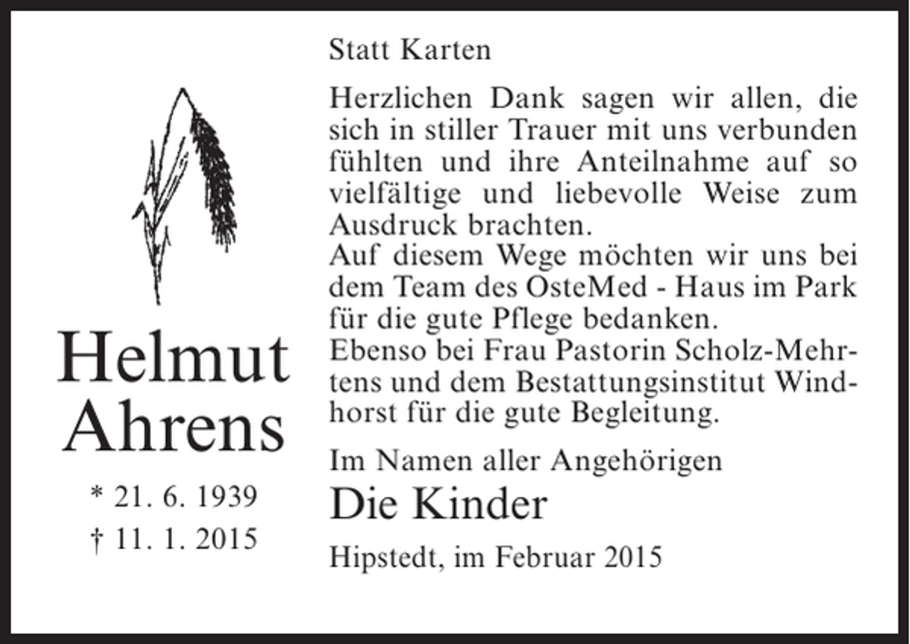 <p>Statt Karten</p><p>Helmut<br />Ahrens<br />* 21. 6. 1939<br />† 11. 1. 2015</p><p>Herzlichen Dank sagen wir allen, die<br />sich in stiller Trauer mit uns verbunden<br />fühlten und ihre Anteilnahme auf so<br />vielfältige und liebevolle Weise zum<br />Ausdruck brachten.<br />Auf diesem Wege möchten wir uns bei<br />dem Team des OsteMed - Haus im Park<br />für die gute Pflege bedanken.<br />Ebenso bei Frau Pastorin Scholz-Mehrtens und dem Bestattungsinstitut Windhorst für die gute Begleitung.<br />Im Namen aller Angehörigen</p><p>Die Kinder</p><p>Hipstedt, im Februar 2015</p>