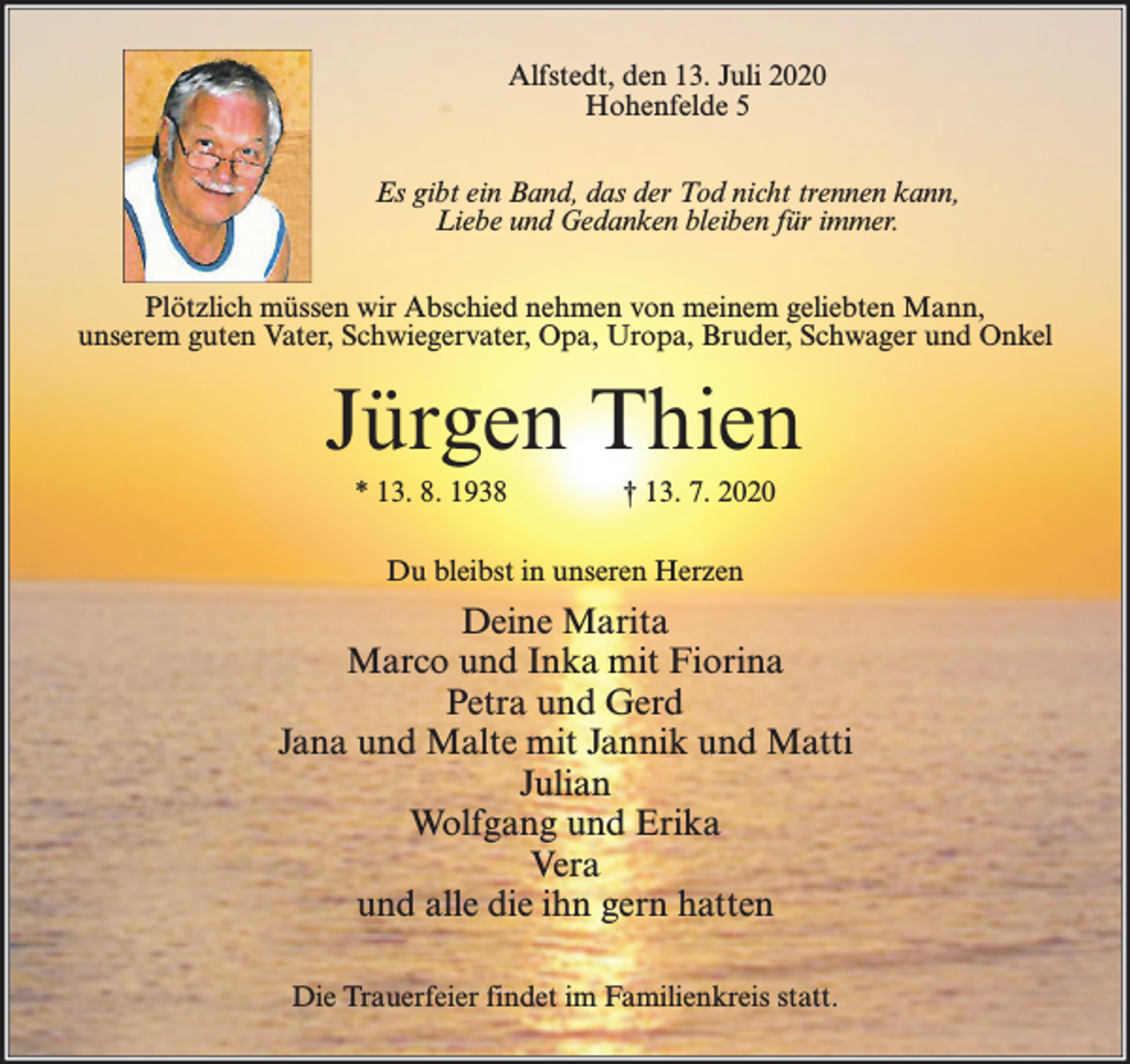 <p>Alfstedt, den 13. Juli 2020<br />Hohenfelde 5<br />Es gibt ein Band, das der Tod nicht trennen kann,<br />Liebe und Gedanken bleiben für immer.<br />Plötzlich müssen wir Abschied nehmen von meinem geliebten Mann,<br />unserem guten Vater, Schwiegervater, Opa, Uropa, Bruder, Schwager und Onkel</p><p>Jürgen Thien<br />* 13. 8. 1938</p><p>† 13. 7. 2020</p><p>Du bleibst in unseren Herzen</p><p>Deine Marita<br />Marco und Inka mit Fiorina<br />Petra und Gerd<br />Jana und Malte mit Jannik und Matti<br />Julian<br />Wolfgang und Erika<br />Vera<br />und alle die ihn gern hatten<br />Die Trauerfeier findet im Familienkreis statt.</p>