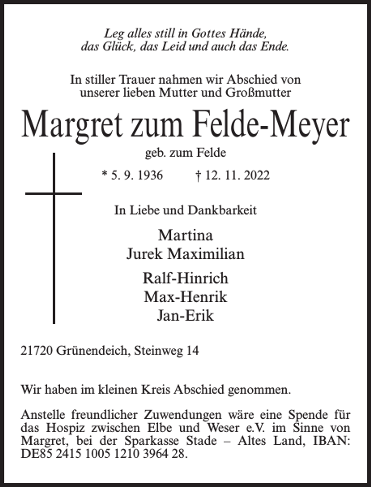 <p>Leg alles still in Gottes Hände,<br />das Glück, das Leid und auch das Ende.<br />In stiller Trauer nahmen wir Abschied von<br />unserer lieben Mutter und Großmutter</p><p>Margret zum Felde-Meyer<br />geb. zum Felde</p><p>* 5. 9. 1936 † 12. 11. 2022<br />In Liebe und Dankbarkeit</p><p>Martina<br />Jurek Maximilian<br />Ralf-Hinrich<br />Max-Henrik<br />Jan-Erik<br />21720 Grünendeich, Steinweg 14<br />Wir haben im kleinen Kreis Abschied genommen.<br />Anstelle freundlicher Zuwendungen wäre eine Spende für<br />das Hospiz zwischen Elbe und Weser e.V. im Sinne von<br />Margret, bei der Sparkasse Stade – Altes Land, IBAN:<br />DE85 2415 1005 1210 3964 28.</p>