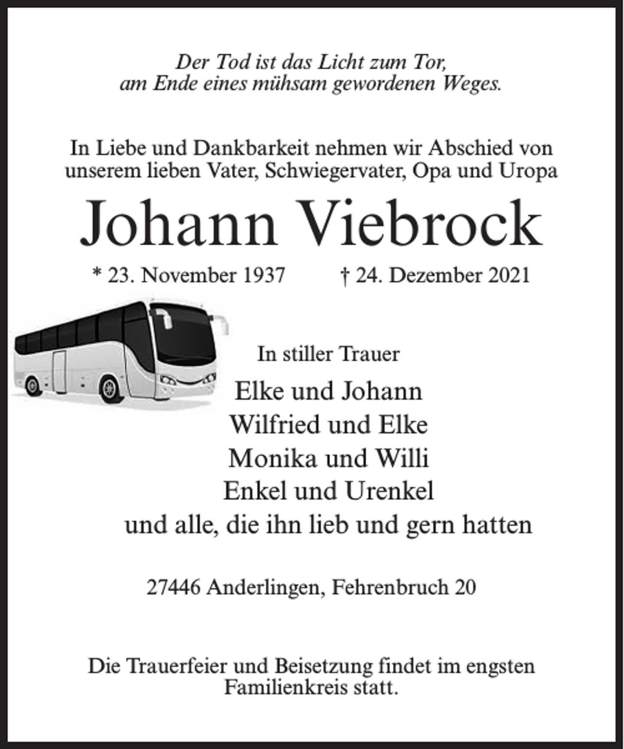 <p>Der Tod ist das Licht zum Tor,<br />am Ende eines mühsam gewordenen Weges.<br />In Liebe und Dankbarkeit nehmen wir Abschied von<br />unserem lieben Vater, Schwiegervater, Opa und Uropa</p><p>Johann Viebrock<br />* 23. November 1937 † 24. Dezember 2021<br />In stiller Trauer</p><p>Elke und Johann<br />Wilfried und Elke<br />Monika und Willi<br />Enkel und Urenkel<br />und alle, die ihn lieb und gern hatten<br />27446 Anderlingen, Fehrenbruch 20</p><p>Die Trauerfeier und Beisetzung findet im engsten<br />Familienkreis statt.</p>