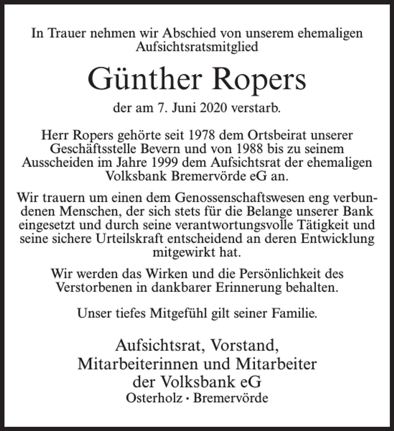 <p>In Trauer nehmen wir Abschied von unserem ehemaligen<br />Aufsichtsratsmitglied</p><p>Günther Ropers<br />der am 7. Juni 2020 verstarb.<br />Herr Ropers gehörte seit 1978 dem Ortsbeirat unserer<br />Geschäftsstelle Bevern und von 1988 bis zu seinem<br />Ausscheiden im Jahre 1999 dem Aufsichtsrat der ehemaligen<br />Volksbank Bremervörde eG an.<br />Wir trauern um einen dem Genossenschaftswesen eng verbundenen Menschen, der sich stets für die Belange unserer Bank<br />eingesetzt und durch seine verantwortungsvolle Tätigkeit und<br />seine sichere Urteilskraft entscheidend an deren Entwicklung<br />mitgewirkt hat.<br />Wir werden das Wirken und die Persönlichkeit des<br />Verstorbenen in dankbarer Erinnerung behalten.<br />Unser tiefes Mitgefühl gilt seiner Familie.</p><p>Aufsichtsrat, Vorstand,<br />Mitarbeiterinnen und Mitarbeiter<br />der Volksbank eG<br />Osterholz · Bremervörde</p>